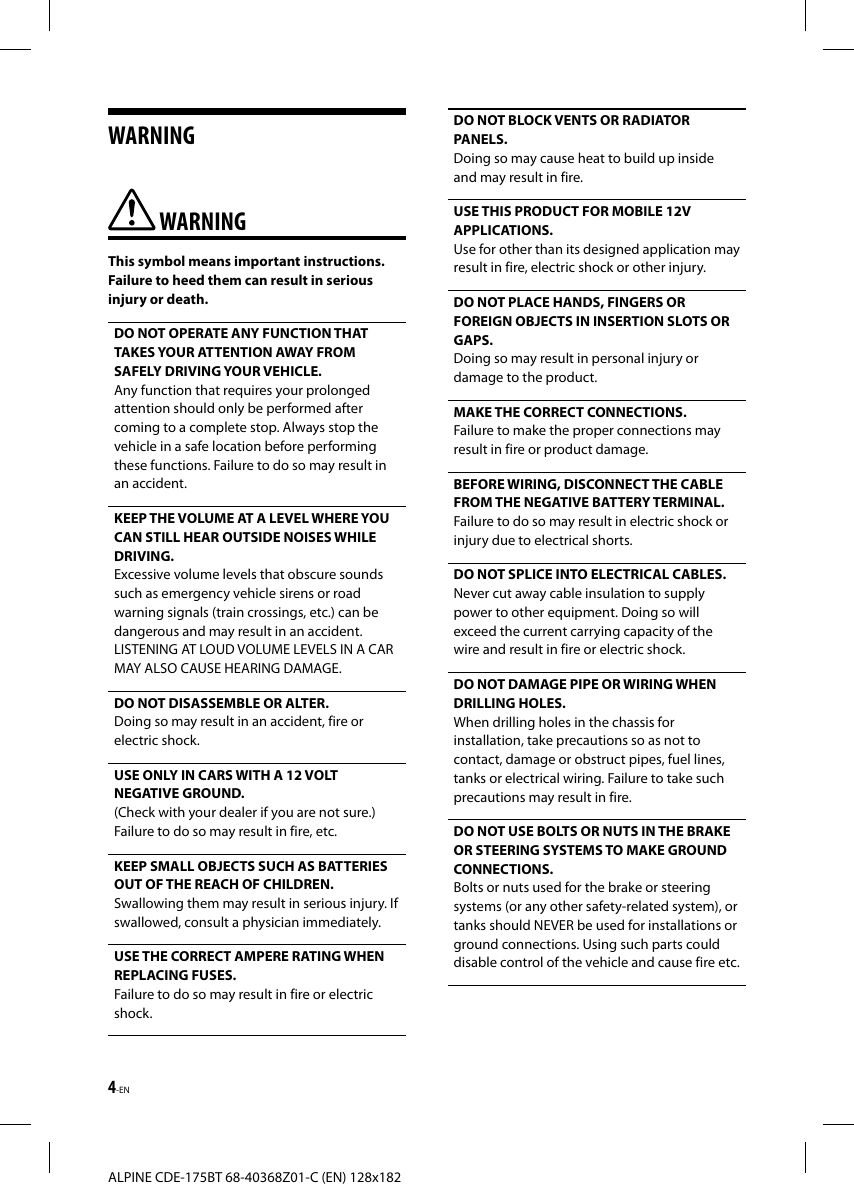 4-ENALPINE CDE-175BT 68-40368Z01-C (EN) 128x182WARNING WARNINGThis symbol means important instructions. Failure to heed them can result in serious injury or death.DO NOT OPERATE ANY FUNCTION THAT TAKES YOUR ATTENTION AWAY FROM SAFELY DRIVING YOUR VEHICLE. Any function that requires your prolonged attention should only be performed after coming to a complete stop. Always stop the vehicle in a safe location before performing these functions. Failure to do so may result in an accident.KEEP THE VOLUME AT A LEVEL WHERE YOU CAN STILL HEAR OUTSIDE NOISES WHILE DRIVING.Excessive volume levels that obscure sounds such as emergency vehicle sirens or road warning signals (train crossings, etc.) can be dangerous and may result in an accident. LISTENING AT LOUD VOLUME LEVELS IN A CAR MAY ALSO CAUSE HEARING DAMAGE.DO NOT DISASSEMBLE OR ALTER. Doing so may result in an accident, fire or electric shock.USE ONLY IN CARS WITH A 12 VOLT NEGATIVE GROUND. (Check with your dealer if you are not sure.) Failure to do so may result in fire, etc.KEEP SMALL OBJECTS SUCH AS BATTERIES OUT OF THE REACH OF CHILDREN.Swallowing them may result in serious injury. If swallowed, consult a physician immediately.USE THE CORRECT AMPERE RATING WHEN REPLACING FUSES. Failure to do so may result in fire or electric shock.DO NOT BLOCK VENTS OR RADIATOR PANELS. Doing so may cause heat to build up inside and may result in fire.USE THIS PRODUCT FOR MOBILE 12V APPLICATIONS. Use for other than its designed application may result in fire, electric shock or other injury.DO NOT PLACE HANDS, FINGERS OR FOREIGN OBJECTS IN INSERTION SLOTS OR GAPS. Doing so may result in personal injury or damage to the product.MAKE THE CORRECT CONNECTIONS. Failure to make the proper connections may result in fire or product damage.BEFORE WIRING, DISCONNECT THE CABLE FROM THE NEGATIVE BATTERY TERMINAL. Failure to do so may result in electric shock or injury due to electrical shorts.DO NOT SPLICE INTO ELECTRICAL CABLES.Never cut away cable insulation to supply power to other equipment. Doing so will exceed the current carrying capacity of the wire and result in fire or electric shock.DO NOT DAMAGE PIPE OR WIRING WHEN DRILLING HOLES. When drilling holes in the chassis for installation, take precautions so as not to contact, damage or obstruct pipes, fuel lines, tanks or electrical wiring. Failure to take such precautions may result in fire.DO NOT USE BOLTS OR NUTS IN THE BRAKE OR STEERING SYSTEMS TO MAKE GROUND CONNECTIONS. Bolts or nuts used for the brake or steering systems (or any other safety-related system), or tanks should NEVER be used for installations or ground connections. Using such parts could disable control of the vehicle and cause fire etc.