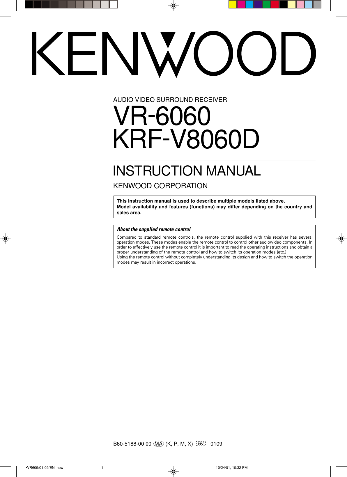B60-5188-00 00  MA  (K, P, M, X)      0109AUDIO VIDEO SURROUND RECEIVERVR-6060KRF-V8060DINSTRUCTION MANUALKENWOOD CORPORATIONThis instruction manual is used to describe multiple models listed above.Model availability and features (functions) may differ depending on the country andsales area.About the supplied remote controlCompared to standard remote controls, the remote control supplied with this receiver has severaloperation modes. These modes enable the remote control to control other audio/video components. Inorder to effectively use the remote control it is important to read the operating instructions and obtain aproper understanding of the remote control and how to switch its operation modes (etc.).Using the remote control without completely understanding its design and how to switch the operationmodes may result in incorrect operations. •VR609/01-09/EN  new 10/24/01, 10:32 PM1