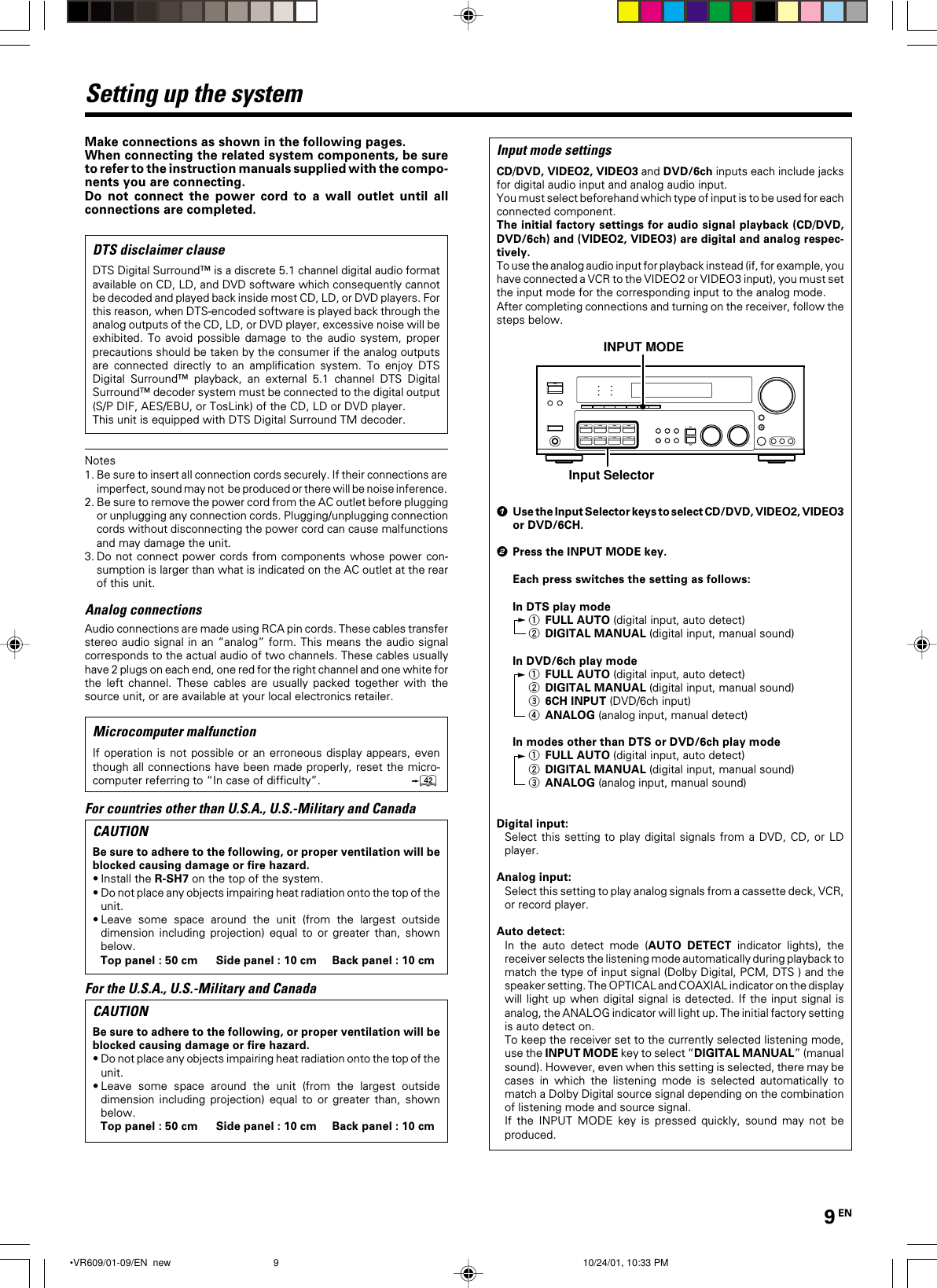 9 ENMake connections as shown in the following pages.When connecting the related system components, be sureto refer to the instruction manuals supplied with the compo-nents you are connecting.Do not connect the power cord to a wall outlet until allconnections are completed.DTS disclaimer clauseDTS Digital Surround™ is a discrete 5.1 channel digital audio formatavailable on CD, LD, and DVD software which consequently cannotbe decoded and played back inside most CD, LD, or DVD players. Forthis reason, when DTS-encoded software is played back through theanalog outputs of the CD, LD, or DVD player, excessive noise will beexhibited. To avoid possible damage to the audio system, properprecautions should be taken by the consumer if the analog outputsare connected directly to an amplification system. To enjoy DTSDigital Surround™ playback, an external 5.1 channel DTS DigitalSurround™ decoder system must be connected to the digital output(S/P DIF, AES/EBU, or TosLink) of the CD, LD or DVD player.This unit is equipped with DTS Digital Surround TM decoder.Notes1.Be sure to insert all connection cords securely. If their connections areimperfect, sound may not  be produced or there will be noise inference.2. Be sure to remove the power cord from the AC outlet before pluggingor unplugging any connection cords. Plugging/unplugging connectioncords without disconnecting the power cord can cause malfunctionsand may damage the unit.3. Do not connect power cords from components whose power con-sumption is larger than what is indicated on the AC outlet at the rearof this unit.Analog connectionsAudio connections are made using RCA pin cords. These cables transferstereo audio signal in an “analog” form. This means the audio signalcorresponds to the actual audio of two channels. These cables usuallyhave 2 plugs on each end, one red for the right channel and one white forthe left channel. These cables are usually packed together with thesource unit, or are available at your local electronics retailer.Microcomputer malfunctionIf operation is not possible or an erroneous display appears, eventhough all connections have been made properly, reset the micro-computer referring to “In case of difficulty”.wFor countries other than U.S.A., U.S.-Military and CanadaCAUTIONBe sure to adhere to the following, or proper ventilation will beblocked causing damage or fire hazard.•Install the R-SH7 on the top of the system.•Do not place any objects impairing heat radiation onto the top of theunit.•Leave some space around the unit (from the largest outsidedimension including projection) equal to or greater than, shownbelow.Top panel : 50 cm Side panel : 10 cm Back panel : 10 cmFor the U.S.A., U.S.-Military and CanadaCAUTIONBe sure to adhere to the following, or proper ventilation will beblocked causing damage or fire hazard.•Do not place any objects impairing heat radiation onto the top of theunit.•Leave some space around the unit (from the largest outsidedimension including projection) equal to or greater than, shownbelow.Top panel : 50 cm Side panel : 10 cm Back panel : 10 cmSetting up the systemInput mode settingsCD/DVD, VIDEO2, VIDEO3 and DVD/6ch inputs each include jacksfor digital audio input and analog audio input.You must select beforehand which type of input is to be used for eachconnected component.The initial factory settings for audio signal playback (CD/DVD,DVD/6ch) and (VIDEO2, VIDEO3) are digital and analog respec-tively.To use the analog audio input for playback instead (if, for example, youhave connected a VCR to the VIDEO2 or VIDEO3 input), you must setthe input mode for the corresponding input to the analog mode.After completing connections and turning on the receiver, follow thesteps below.INPUT MODEInput Selector1Use the Input Selector keys to select CD/DVD, VIDEO2, VIDEO3or DVD/6CH.2Press the INPUT MODE key.Each press switches the setting as follows:In DTS play mode1FULL AUTO (digital input, auto detect)2DIGITAL MANUAL (digital input, manual sound)In DVD/6ch play mode1FULL AUTO (digital input, auto detect)2DIGITAL MANUAL (digital input, manual sound)36CH INPUT (DVD/6ch input)4ANALOG (analog input, manual detect)In modes other than DTS or DVD/6ch play mode1FULL AUTO (digital input, auto detect)2DIGITAL MANUAL (digital input, manual sound)3ANALOG (analog input, manual sound)Digital input:Select this setting to play digital signals from a DVD, CD, or LDplayer.Analog input:Select this setting to play analog signals from a cassette deck, VCR,or record player.Auto detect:In the auto detect mode (AUTO DETECT indicator lights), thereceiver selects the listening mode automatically during playback tomatch the type of input signal (Dolby Digital, PCM, DTS ) and thespeaker setting. The OPTICAL and COAXIAL indicator on the displaywill light up when digital signal is detected. If the input signal isanalog, the ANALOG indicator will light up. The initial factory settingis auto detect on.To keep the receiver set to the currently selected listening mode,use the INPUT MODE key to select “DIGITAL MANUAL” (manualsound). However, even when this setting is selected, there may becases in which the listening mode is selected automatically tomatch a Dolby Digital source signal depending on the combinationof listening mode and source signal.If the INPUT MODE key is pressed quickly, sound may not beproduced. •VR609/01-09/EN  new 10/24/01, 10:33 PM9