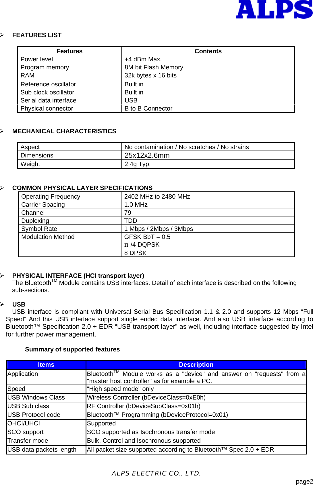  - 2 -ALPS ELECTRIC CO., LTD.                            page2  &frac34; FEATURES LIST  Features Contents Power level  +4 dBm Max. Program memory  8M bit Flash Memory RAM  32k bytes x 16 bits Reference oscillator  Built in Sub clock oscillator  Built in Serial data interface  USB Physical connector  B to B Connector   &frac34; MECHANICAL CHARACTERISTICS        Aspect  No contamination / No scratches / No strains Dimensions  25x12x2.6mm Weight 2.4g Typ.       &frac34; COMMON PHYSICAL LAYER SPECIFICATIONS Operating Frequency  2402 MHz to 2480 MHz Carrier Spacing  1.0 MHz Channel 79  Duplexing TDD Symbol Rate  1 Mbps / 2Mbps / 3Mbps Modulation Method  GFSK BbT = 0.5 &pi;/4 DQPSK 8 DPSK   &frac34; PHYSICAL INTERFACE (HCI transport layer) The BluetoothTM Module contains USB interfaces. Detail of each interface is described on the following   sub-sections.   &frac34; USB USB interface is compliant with Universal Serial Bus Specification 1.1 &amp; 2.0 and supports 12 Mbps &ldquo;Full Speed&rdquo; And this USB interface support single ended data interface. And also USB interface according to Bluetooth&trade; Specification 2.0 + EDR &ldquo;USB transport layer&rdquo; as well, including interface suggested by Intel for further power management.    Summary of supported features  Items  Description Application BluetoothTM Module works as a "device" and answer on "requests" from a "master host controller" as for example a PC. Speed  "High speed mode" only USB Windows Class  Wireless Controller (bDeviceClass=0xE0h) USB Sub class  RF Controller (bDeviceSubClass=0x01h) USB Protocol code  Bluetooth&trade; Programming (bDeviceProtocol=0x01) OHCI/UHCI Supported SCO support  SCO supported as Isochronous transfer mode Transfer mode  Bulk, Control and Isochronous supported USB data packets length  All packet size supported according to Bluetooth&trade; Spec 2.0 + EDR 
