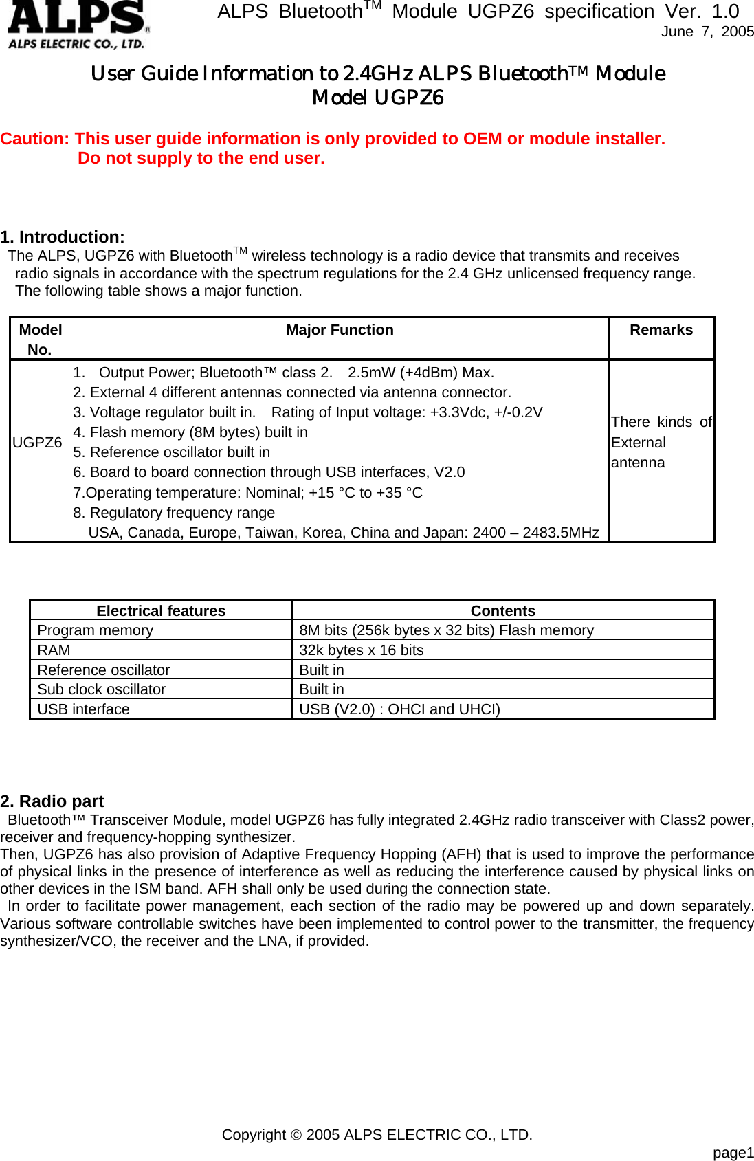       ALPS BluetoothTM Module UGPZ6 specification Ver. 1.0   June 7, 2005 Copyright &copy; 2005 ALPS ELECTRIC CO., LTD.                            page1 User Guide Information to 2.4GHz ALPS BluetoothTM Module Model UGPZ6  Caution: This user guide information is only provided to OEM or module installer.          Do not supply to the end user.      1. Introduction:   The ALPS, UGPZ6 with BluetoothTM wireless technology is a radio device that transmits and receives     radio signals in accordance with the spectrum regulations for the 2.4 GHz unlicensed frequency range.     The following table shows a major function.   Model No. Major Function Remarks UGPZ6  1.  Output Power; Bluetooth&trade; class 2.    2.5mW (+4dBm) Max. 2. External 4 different antennas connected via antenna connector. 3. Voltage regulator built in.    Rating of Input voltage: +3.3Vdc, +/-0.2V 4. Flash memory (8M bytes) built in 5. Reference oscillator built in 6. Board to board connection through USB interfaces, V2.0 7.Operating temperature: Nominal; +15 &deg;C to +35 &deg;C   8. Regulatory frequency range     USA, Canada, Europe, Taiwan, Korea, China and Japan: 2400 &ndash; 2483.5MHz   There kinds of External antenna       Electrical features Contents Program memory  8M bits (256k bytes x 32 bits) Flash memory RAM  32k bytes x 16 bits Reference oscillator  Built in Sub clock oscillator  Built in USB interface  USB (V2.0) : OHCI and UHCI)      2. Radio part Bluetooth&trade; Transceiver Module, model UGPZ6 has fully integrated 2.4GHz radio transceiver with Class2 power, receiver and frequency-hopping synthesizer.   Then, UGPZ6 has also provision of Adaptive Frequency Hopping (AFH) that is used to improve the performance of physical links in the presence of interference as well as reducing the interference caused by physical links on other devices in the ISM band. AFH shall only be used during the connection state. In order to facilitate power management, each section of the radio may be powered up and down separately.  Various software controllable switches have been implemented to control power to the transmitter, the frequency synthesizer/VCO, the receiver and the LNA, if provided.    