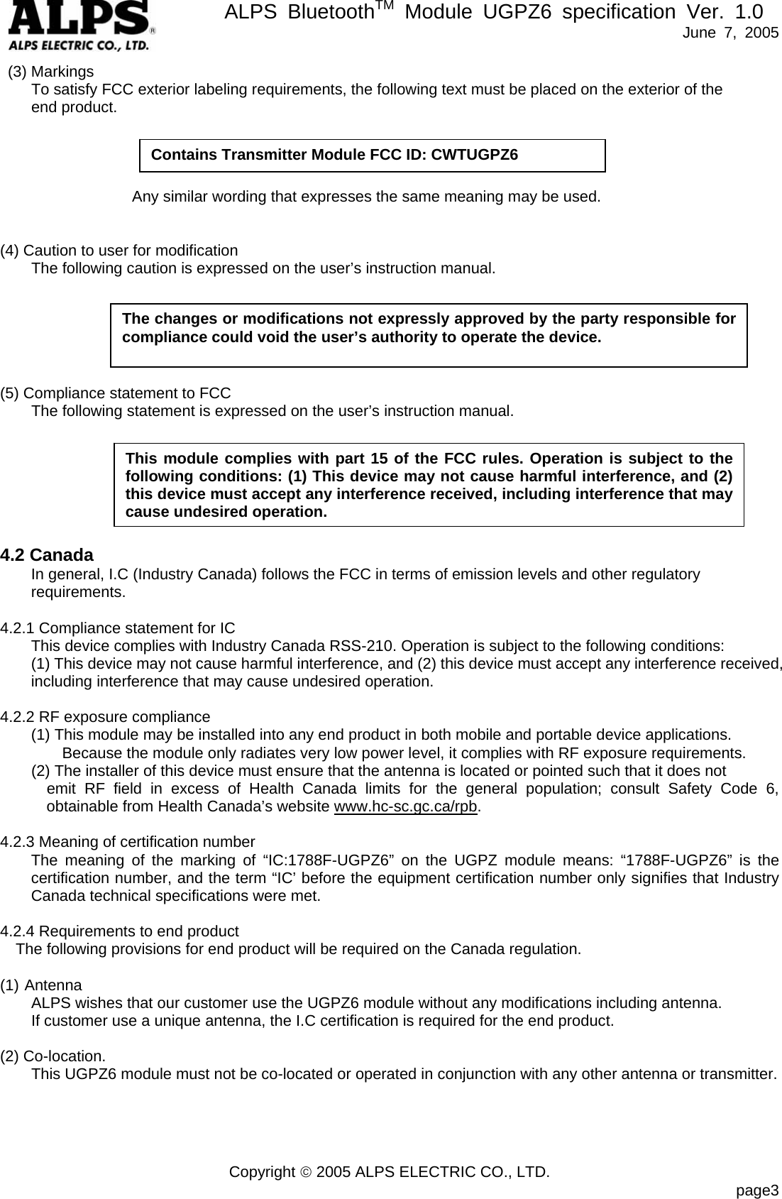       ALPS BluetoothTM Module UGPZ6 specification Ver. 1.0   June 7, 2005 Copyright &copy; 2005 ALPS ELECTRIC CO., LTD.                            page3  (3) Markings         To satisfy FCC exterior labeling requirements, the following text must be placed on the exterior of the       end product.                                         Any similar wording that expresses the same meaning may be used.   (4) Caution to user for modification         The following caution is expressed on the user&rsquo;s instruction manual.       (5) Compliance statement to FCC         The following statement is expressed on the user&rsquo;s instruction manual.        4.2 Canada In general, I.C (Industry Canada) follows the FCC in terms of emission levels and other regulatory requirements.  4.2.1 Compliance statement for IC This device complies with Industry Canada RSS-210. Operation is subject to the following conditions:   (1) This device may not cause harmful interference, and (2) this device must accept any interference received, including interference that may cause undesired operation.  4.2.2 RF exposure compliance   (1) This module may be installed into any end product in both mobile and portable device applications. Because the module only radiates very low power level, it complies with RF exposure requirements.         (2) The installer of this device must ensure that the antenna is located or pointed such that it does not   emit RF field in excess of Health Canada limits for the general population; consult Safety Code 6, obtainable from Health Canada&rsquo;s website www.hc-sc.gc.ca/rpb.  4.2.3 Meaning of certification number The meaning of the marking of &ldquo;IC:1788F-UGPZ6&rdquo; on the UGPZ module means: &ldquo;1788F-UGPZ6&rdquo; is the certification number, and the term &ldquo;IC&rsquo; before the equipment certification number only signifies that Industry Canada technical specifications were met.  4.2.4 Requirements to end product The following provisions for end product will be required on the Canada regulation.  (1) Antenna         ALPS wishes that our customer use the UGPZ6 module without any modifications including antenna.         If customer use a unique antenna, the I.C certification is required for the end product.  (2) Co-location.         This UGPZ6 module must not be co-located or operated in conjunction with any other antenna or transmitter.     The changes or modifications not expressly approved by the party responsible for compliance could void the user&rsquo;s authority to operate the device. This module complies with part 15 of the FCC rules. Operation is subject to the following conditions: (1) This device may not cause harmful interference, and (2) this device must accept any interference received, including interference that may cause undesired operation. Contains Transmitter Module FCC ID: CWTUGPZ6 