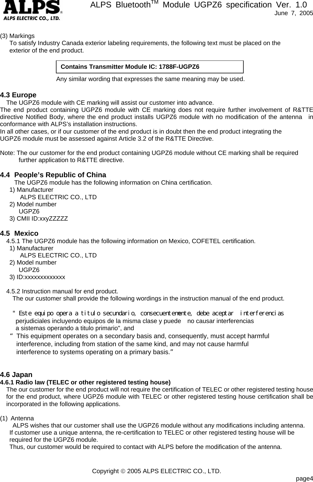       ALPS BluetoothTM Module UGPZ6 specification Ver. 1.0   June 7, 2005 Copyright &copy; 2005 ALPS ELECTRIC CO., LTD.                            page4  (3) Markings       To satisfy Industry Canada exterior labeling requirements, the following text must be placed on the   exterior of the end product.                          Any similar wording that expresses the same meaning may be used.  4.3 Europe The UGPZ6 module with CE marking will assist our customer into advance. The end product containing UGPZ6 module with CE marking does not require further involvement of R&amp;TTE directive Notified Body, where the end product installs UGPZ6 module with no modification of the antenna  in conformance with ALPS&rsquo;s installation instructions. In all other cases, or if our customer of the end product is in doubt then the end product integrating the   UGPZ6 module must be assessed against Article 3.2 of the R&amp;TTE Directive.  Note: The our customer for the end product containing UGPZ6 module without CE marking shall be required further application to R&amp;TTE directive.  4.4  People&rsquo;s Republic of China The UGPZ6 module has the following information on China certification.    1) Manufacturer ALPS ELECTRIC CO., LTD    2) Model number UGPZ6    3) CMII ID:xxyZZZZZ  4.5 Mexico 4.5.1 The UGPZ6 module has the following information on Mexico, COFETEL certification.    1) Manufacturer ALPS ELECTRIC CO., LTD    2) Model number UGPZ6    3) ID:xxxxxxxxxxxxx      4.5.2 Instruction manual for end product. The our customer shall provide the following wordings in the instruction manual of the end product.      " Este equipo opera a titulo secundario, consecuentemente, debe aceptar  interferencias  perjudiciales incluyendo equipos de la misma clase y puede    no causar interferencias   a sistemas operando a titulo primario", and This equipment operates on a secondary basis and, consequently, must accept harmful   interference, including from station of the same kind, and may not cause harmful   interference to systems operating on a primary basis.   4.6 Japan 4.6.1 Radio law (TELEC or other registered testing house) The our customer for the end product will not require the certification of TELEC or other registered testing house for the end product, where UGPZ6 module with TELEC or other registered testing house certification shall be incorporated in the following applications.  (1) Antenna       ALPS wishes that our customer shall use the UGPZ6 module without any modifications including antenna.   If customer use a unique antenna, the re-certification to TELEC or other registered testing house will be required for the UGPZ6 module.       Thus, our customer would be required to contact with ALPS before the modification of the antenna.   Contains Transmitter Module IC: 1788F-UGPZ6 