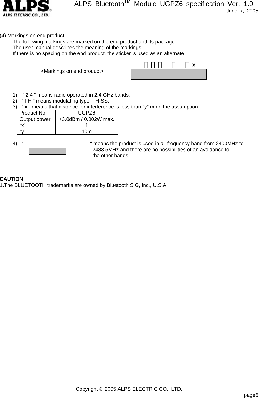      ALPS BluetoothTM Module UGPZ6 specification Ver. 1.0   June 7, 2005 Copyright &copy; 2005 ALPS ELECTRIC CO., LTD.                            page6   (4) Markings on end product      The following markings are marked on the end product and its package.      The user manual describes the meaning of the markings.           If there is no spacing on the end product, the sticker is used as an alternate.   <Markings on end product>              1)    &ldquo; 2.4 &ldquo; means radio operated in 2.4 GHz bands. 2)  &ldquo; FH &ldquo; means modulating type, FH-SS. 3)  &ldquo; x &ldquo; means that distance for interference is less than &ldquo;y&rdquo; m on the assumption. Product No.  UGPZ6 Output power  +3.0dBm / 0.002W max.&ldquo;x&rdquo; 1 &ldquo;y&rdquo;   10m   4)  &ldquo;                          &ldquo; means the product is used in all frequency band from 2400MHz to                                    2483.5MHz and there are no possibilities of an avoidance to                                the other bands.    CAUTION 1.The BLUETOOTH trademarks are owned by Bluetooth SIG, Inc., U.S.A.    ２．４  Ｆ  Ｈx 