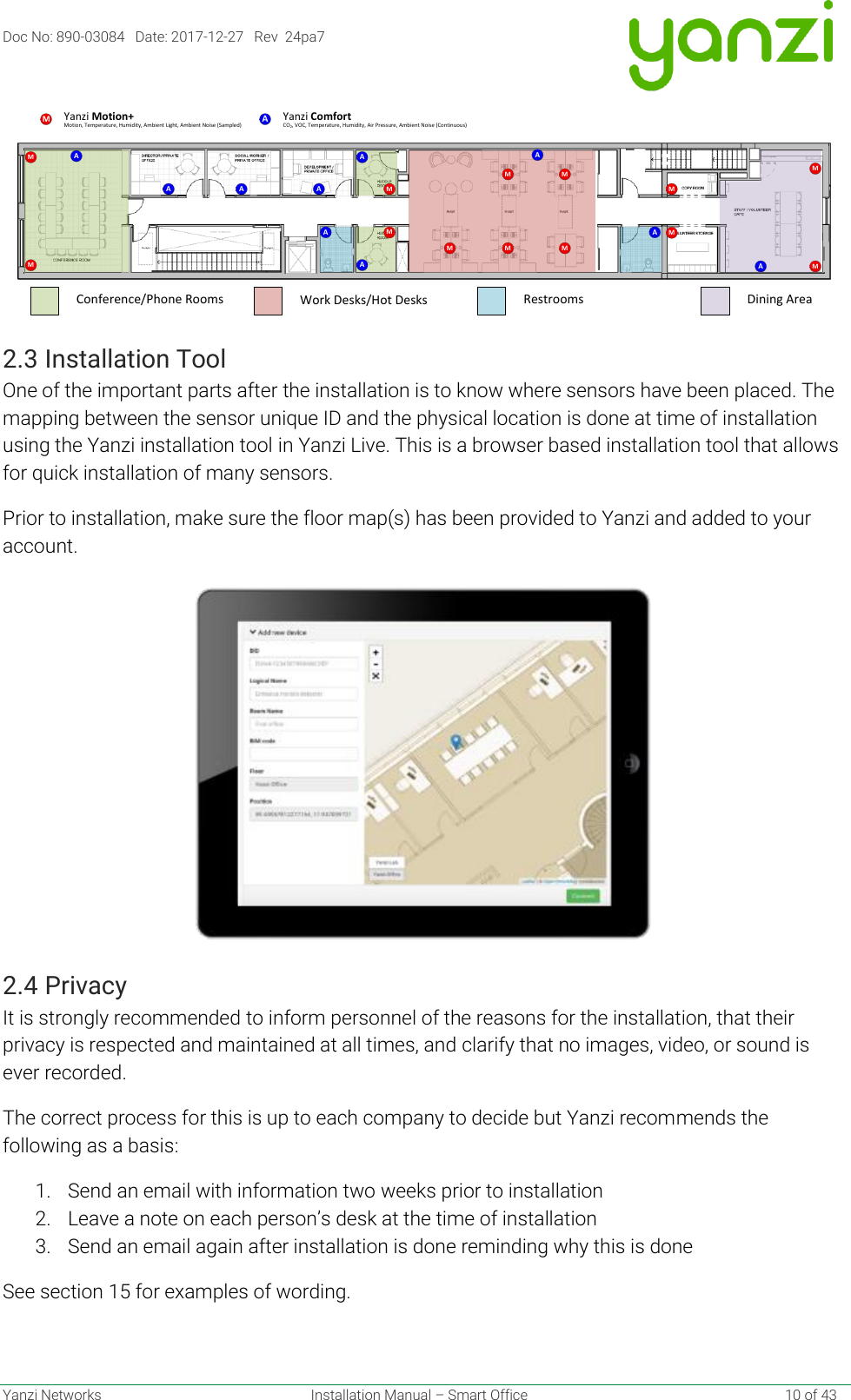 Doc No: 890-03084   Date: 2017-12-27   Rev  24pa7  Yanzi Networks  Installation Manual – Smart Office    10 of 43  2.3 Installation Tool One of the important parts after the installation is to know where sensors have been placed. The mapping between the sensor unique ID and the physical location is done at time of installation using the Yanzi installation tool in Yanzi Live. This is a browser based installation tool that allows for quick installation of many sensors. Prior to installation, make sure the floor map(s) has been provided to Yanzi and added to your account.  2.4 Privacy It is strongly recommended to inform personnel of the reasons for the installation, that their privacy is respected and maintained at all times, and clarify that no images, video, or sound is ever recorded. The correct process for this is up to each company to decide but Yanzi recommends the following as a basis: 1. Send an email with information two weeks prior to installation 2. Leave a note on each person’s desk at the time of installation 3. Send an email again after installation is done reminding why this is done See section 15 for examples of wording.   AMMMA A AAMAM MMMMAA AAMMMMMMotion, Temperature, Humidity, Ambient Light, Ambient Noise (Sampled)Yanzi Motion+Work Desks/Hot DesksConference/Phone Rooms Restrooms Dining AreaCO2, VOC, Temperature, Humidity, Air Pressure, Ambient Noise (Continuous)AYanzi Comfort