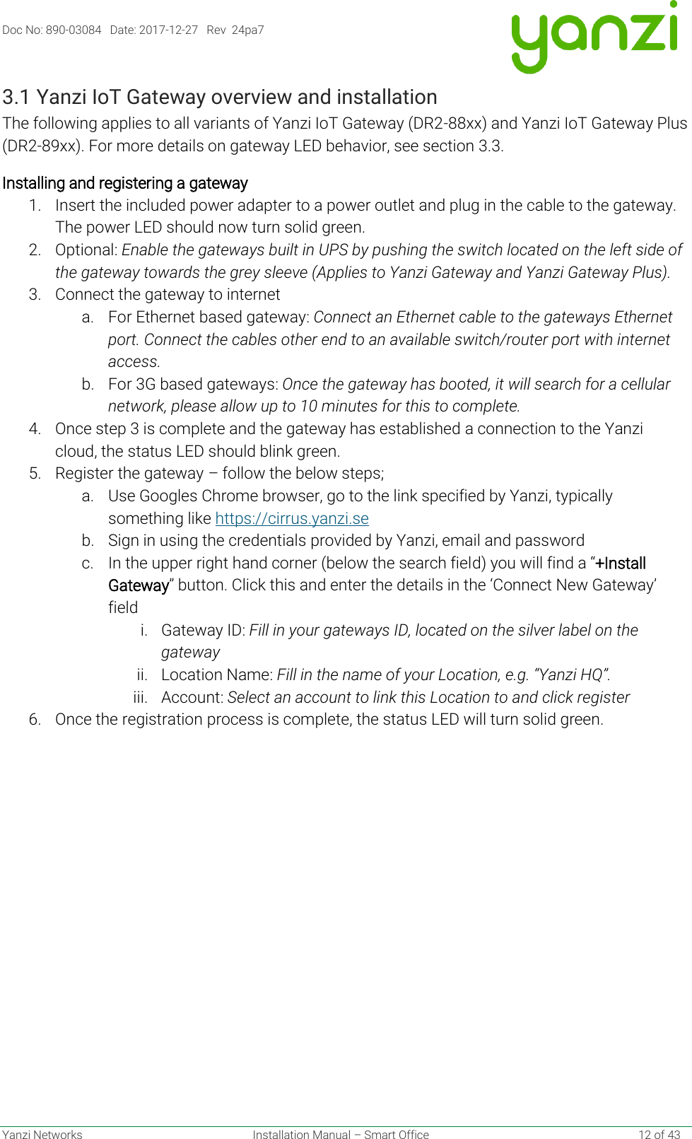 Doc No: 890-03084   Date: 2017-12-27   Rev  24pa7  Yanzi Networks  Installation Manual – Smart Office    12 of 43 3.1 Yanzi IoT Gateway overview and installation The following applies to all variants of Yanzi IoT Gateway (DR2-88xx) and Yanzi IoT Gateway Plus (DR2-89xx). For more details on gateway LED behavior, see section 3.3. Installing and registering a gateway 1. Insert the included power adapter to a power outlet and plug in the cable to the gateway. The power LED should now turn solid green.  2. Optional: Enable the gateways built in UPS by pushing the switch located on the left side of the gateway towards the grey sleeve (Applies to Yanzi Gateway and Yanzi Gateway Plus). 3. Connect the gateway to internet a. For Ethernet based gateway: Connect an Ethernet cable to the gateways Ethernet port. Connect the cables other end to an available switch/router port with internet access. b. For 3G based gateways: Once the gateway has booted, it will search for a cellular network, please allow up to 10 minutes for this to complete.  4. Once step 3 is complete and the gateway has established a connection to the Yanzi cloud, the status LED should blink green.  5. Register the gateway – follow the below steps; a. Use Googles Chrome browser, go to the link specified by Yanzi, typically something like https://cirrus.yanzi.se  b. Sign in using the credentials provided by Yanzi, email and password c. In the upper right hand corner (below the search field) you will find a “+Install Gateway” button. Click this and enter the details in the ‘Connect New Gateway’ field i. Gateway ID: Fill in your gateways ID, located on the silver label on the gateway ii. Location Name: Fill in the name of your Location, e.g. “Yanzi HQ”. iii. Account: Select an account to link this Location to and click register 6. Once the registration process is complete, the status LED will turn solid green.   