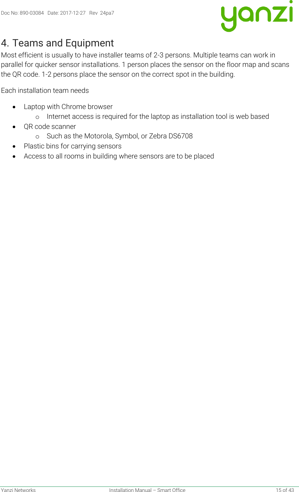 Doc No: 890-03084   Date: 2017-12-27   Rev  24pa7  Yanzi Networks  Installation Manual – Smart Office    15 of 43 4. Teams and Equipment Most efficient is usually to have installer teams of 2-3 persons. Multiple teams can work in parallel for quicker sensor installations. 1 person places the sensor on the floor map and scans the QR code. 1-2 persons place the sensor on the correct spot in the building. Each installation team needs • Laptop with Chrome browser o Internet access is required for the laptop as installation tool is web based • QR code scanner o Such as the Motorola, Symbol, or Zebra DS6708   • Plastic bins for carrying sensors • Access to all rooms in building where sensors are to be placed   