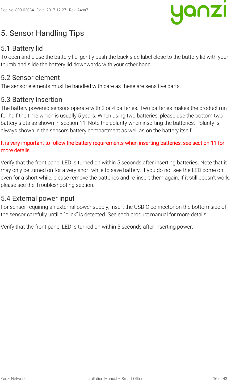 Doc No: 890-03084   Date: 2017-12-27   Rev  24pa7  Yanzi Networks  Installation Manual – Smart Office    16 of 43 5. Sensor Handling Tips 5.1 Battery lid To open and close the battery lid, gently push the back side label close to the battery lid with your thumb and slide the battery lid downwards with your other hand. 5.2 Sensor element The sensor elements must be handled with care as these are sensitive parts. 5.3 Battery insertion The battery powered sensors operate with 2 or 4 batteries. Two batteries makes the product run for half the time which is usually 5 years. When using two batteries, please use the bottom two battery slots as shown in section 11. Note the polarity when inserting the batteries. Polarity is always shown in the sensors battery compartment as well as on the battery itself. It is very important to follow the battery requirements when inserting batteries, see section 11 for more details. Verify that the front panel LED is turned on within 5 seconds after inserting batteries. Note that it may only be turned on for a very short while to save battery. If you do not see the LED come on even for a short while, please remove the batteries and re-insert them again. If it still doesn’t work, please see the Troubleshooting section. 5.4 External power input For sensor requiring an external power supply, insert the USB-C connector on the bottom side of the sensor carefully until a “click” is detected. See each product manual for more details. Verify that the front panel LED is turned on within 5 seconds after inserting power.    