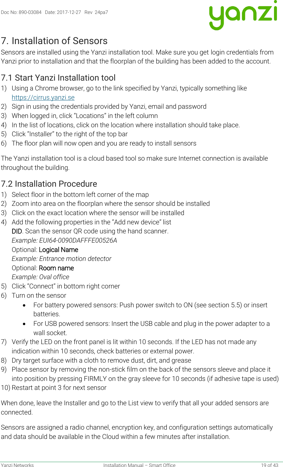 Doc No: 890-03084   Date: 2017-12-27   Rev  24pa7  Yanzi Networks  Installation Manual – Smart Office    19 of 43 7. Installation of Sensors Sensors are installed using the Yanzi installation tool. Make sure you get login credentials from Yanzi prior to installation and that the floorplan of the building has been added to the account. 7.1 Start Yanzi Installation tool 1) Using a Chrome browser, go to the link specified by Yanzi, typically something like https://cirrus.yanzi.se  2) Sign in using the credentials provided by Yanzi, email and password 3) When logged in, click “Locations” in the left column 4) In the list of locations, click on the location where installation should take place. 5) Click “Installer” to the right of the top bar 6) The floor plan will now open and you are ready to install sensors The Yanzi installation tool is a cloud based tool so make sure Internet connection is available throughout the building. 7.2 Installation Procedure 1) Select floor in the bottom left corner of the map 2) Zoom into area on the floorplan where the sensor should be installed 3) Click on the exact location where the sensor will be installed 4) Add the following properties in the “Add new device” list  DID. Scan the sensor QR code using the hand scanner. Example: EUI64-0090DAFFFE00526A Optional: Logical Name  Example: Entrance motion detector Optional: Room name Example: Oval office 5) Click “Connect” in bottom right corner 6) Turn on the sensor • For battery powered sensors: Push power switch to ON (see section 5.5) or insert batteries. • For USB powered sensors: Insert the USB cable and plug in the power adapter to a wall socket.  7) Verify the LED on the front panel is lit within 10 seconds. If the LED has not made any indication within 10 seconds, check batteries or external power. 8) Dry target surface with a cloth to remove dust, dirt, and grease 9) Place sensor by removing the non-stick film on the back of the sensors sleeve and place it into position by pressing FIRMLY on the gray sleeve for 10 seconds (if adhesive tape is used) 10) Restart at point 3 for next sensor When done, leave the Installer and go to the List view to verify that all your added sensors are connected.  Sensors are assigned a radio channel, encryption key, and configuration settings automatically and data should be available in the Cloud within a few minutes after installation.   