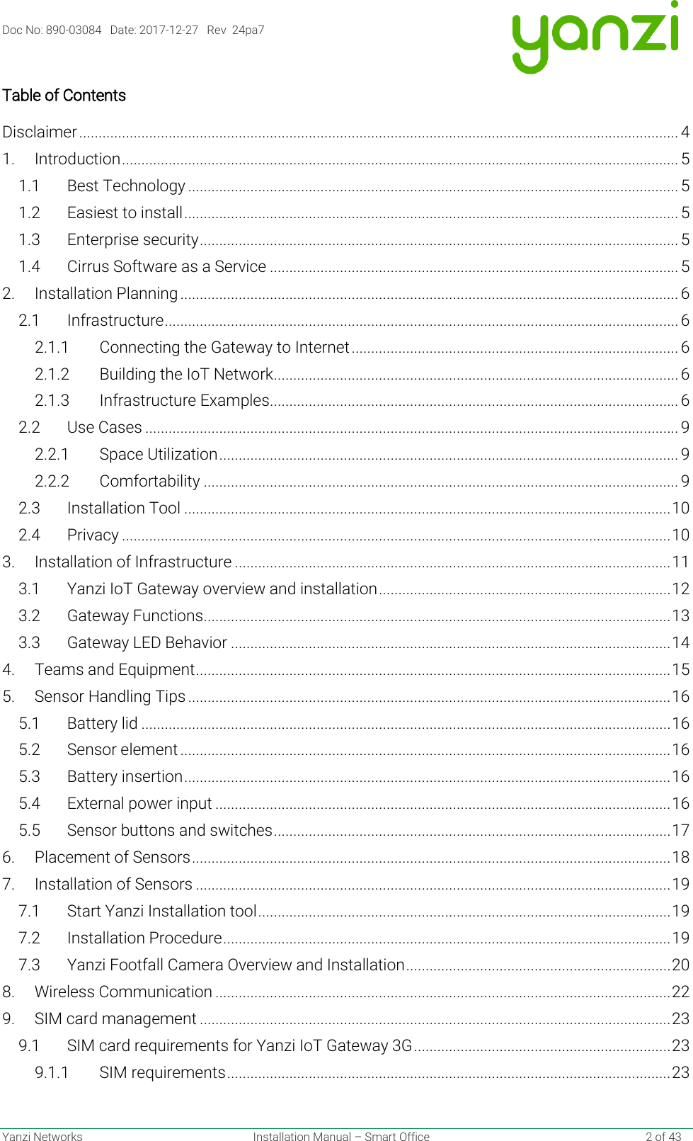 Doc No: 890-03084   Date: 2017-12-27   Rev  24pa7  Yanzi Networks  Installation Manual – Smart Office    2 of 43 Table of Contents Disclaimer .......................................................................................................................................................... 4 1. Introduction ............................................................................................................................................... 5 1.1 Best Technology .............................................................................................................................. 5 1.2 Easiest to install ............................................................................................................................... 5 1.3 Enterprise security ........................................................................................................................... 5 1.4 Cirrus Software as a Service ......................................................................................................... 5 2. Installation Planning ................................................................................................................................ 6 2.1 Infrastructure .................................................................................................................................... 6 2.1.1 Connecting the Gateway to Internet .................................................................................... 6 2.1.2 Building the IoT Network ........................................................................................................ 6 2.1.3 Infrastructure Examples......................................................................................................... 6 2.2 Use Cases ......................................................................................................................................... 9 2.2.1 Space Utilization ...................................................................................................................... 9 2.2.2 Comfortability .......................................................................................................................... 9 2.3 Installation Tool ............................................................................................................................. 10 2.4 Privacy ............................................................................................................................................. 10 3. Installation of Infrastructure ................................................................................................................ 11 3.1 Yanzi IoT Gateway overview and installation ........................................................................... 12 3.2 Gateway Functions ........................................................................................................................ 13 3.3 Gateway LED Behavior ................................................................................................................. 14 4. Teams and Equipment .......................................................................................................................... 15 5. Sensor Handling Tips ............................................................................................................................ 16 5.1 Battery lid ........................................................................................................................................ 16 5.2 Sensor element .............................................................................................................................. 16 5.3 Battery insertion ............................................................................................................................. 16 5.4 External power input ..................................................................................................................... 16 5.5 Sensor buttons and switches ...................................................................................................... 17 6. Placement of Sensors ........................................................................................................................... 18 7. Installation of Sensors .......................................................................................................................... 19 7.1 Start Yanzi Installation tool .......................................................................................................... 19 7.2 Installation Procedure ................................................................................................................... 19 7.3 Yanzi Footfall Camera Overview and Installation .................................................................... 20 8. Wireless Communication ..................................................................................................................... 22 9. SIM card management ......................................................................................................................... 23 9.1 SIM card requirements for Yanzi IoT Gateway 3G .................................................................. 23 9.1.1 SIM requirements .................................................................................................................. 23 