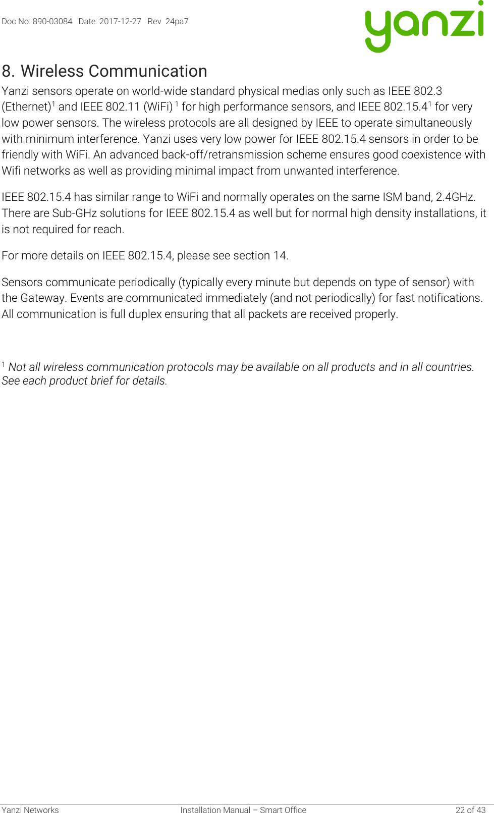 Doc No: 890-03084   Date: 2017-12-27   Rev  24pa7  Yanzi Networks  Installation Manual – Smart Office    22 of 43 8. Wireless Communication Yanzi sensors operate on world-wide standard physical medias only such as IEEE 802.3 (Ethernet)1 and IEEE 802.11 (WiFi) 1 for high performance sensors, and IEEE 802.15.41 for very low power sensors. The wireless protocols are all designed by IEEE to operate simultaneously with minimum interference. Yanzi uses very low power for IEEE 802.15.4 sensors in order to be friendly with WiFi. An advanced back-off/retransmission scheme ensures good coexistence with Wifi networks as well as providing minimal impact from unwanted interference. IEEE 802.15.4 has similar range to WiFi and normally operates on the same ISM band, 2.4GHz. There are Sub-GHz solutions for IEEE 802.15.4 as well but for normal high density installations, it is not required for reach. For more details on IEEE 802.15.4, please see section 14. Sensors communicate periodically (typically every minute but depends on type of sensor) with the Gateway. Events are communicated immediately (and not periodically) for fast notifications. All communication is full duplex ensuring that all packets are received properly.  1 Not all wireless communication protocols may be available on all products and in all countries. See each product brief for details.   