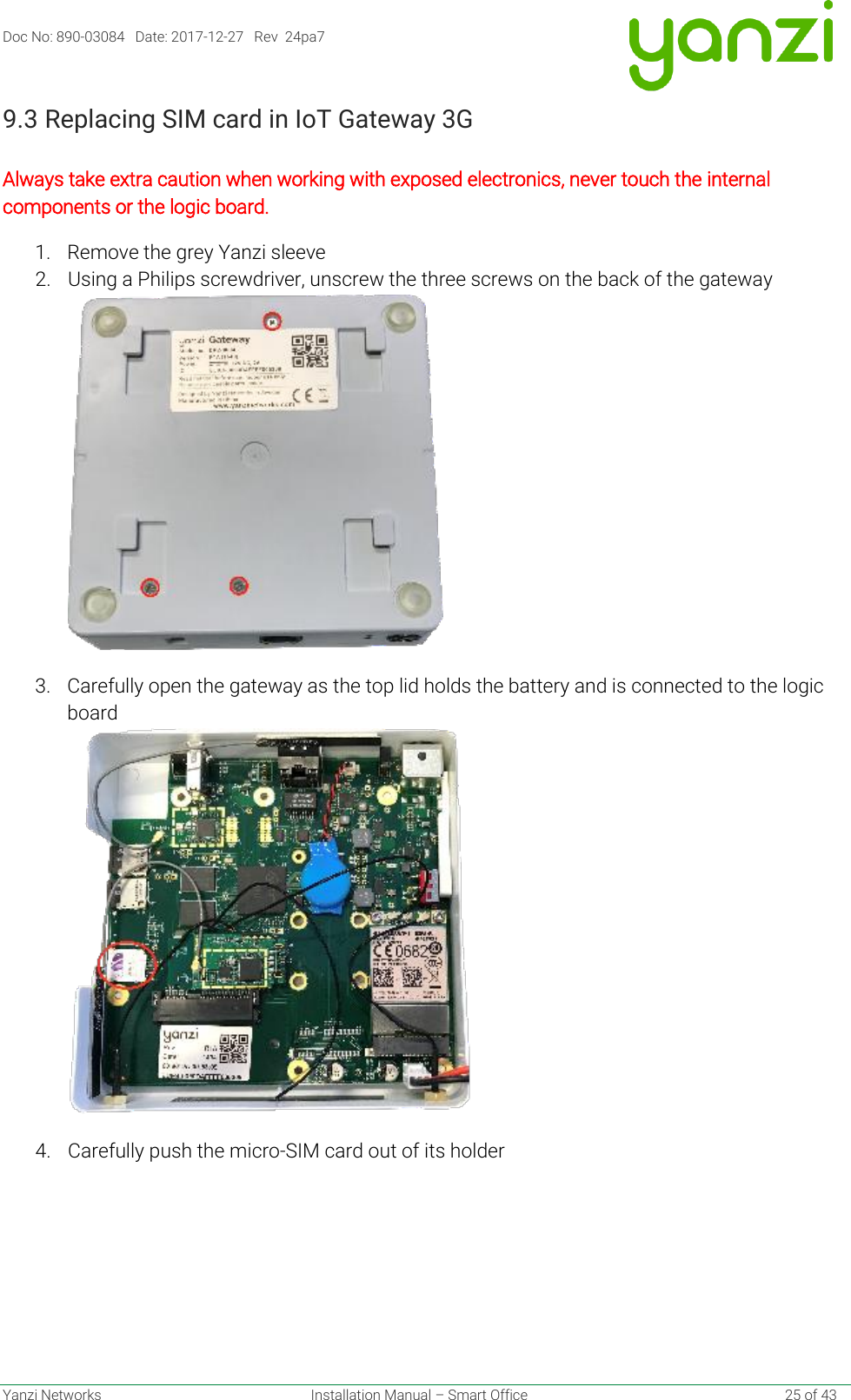 Doc No: 890-03084   Date: 2017-12-27   Rev  24pa7  Yanzi Networks  Installation Manual – Smart Office    25 of 43 9.3 Replacing SIM card in IoT Gateway 3G   Always take extra caution when working with exposed electronics, never touch the internal components or the logic board. 1. Remove the grey Yanzi sleeve 2. Using a Philips screwdriver, unscrew the three screws on the back of the gateway 3. Carefully open the gateway as the top lid holds the battery and is connected to the logic board  4. Carefully push the micro-SIM card out of its holder     