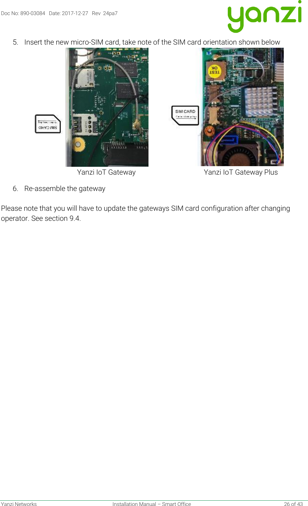 Doc No: 890-03084   Date: 2017-12-27   Rev  24pa7  Yanzi Networks  Installation Manual – Smart Office    26 of 43 5. Insert the new micro-SIM card, take note of the SIM card orientation shown below                                                              Yanzi IoT Gateway                                       Yanzi IoT Gateway Plus 6. Re-assemble the gateway  Please note that you will have to update the gateways SIM card configuration after changing operator. See section 9.4.    