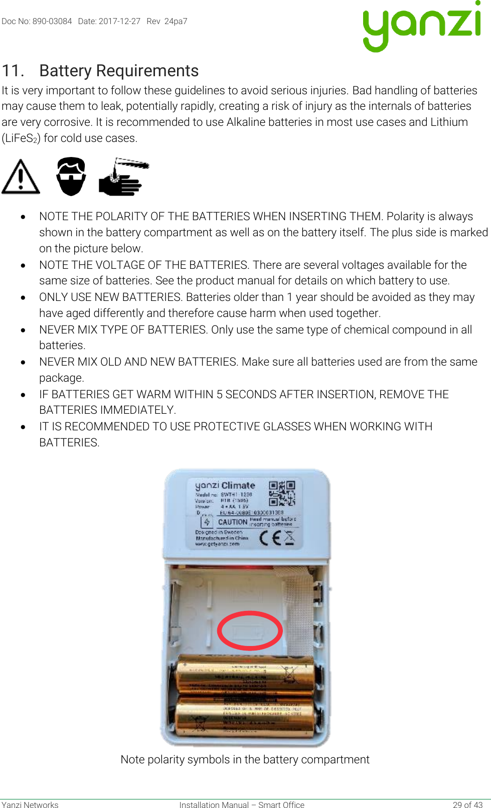 Doc No: 890-03084   Date: 2017-12-27   Rev  24pa7  Yanzi Networks  Installation Manual – Smart Office    29 of 43 11. Battery Requirements It is very important to follow these guidelines to avoid serious injuries. Bad handling of batteries may cause them to leak, potentially rapidly, creating a risk of injury as the internals of batteries are very corrosive. It is recommended to use Alkaline batteries in most use cases and Lithium (LiFeS2) for cold use cases.           • NOTE THE POLARITY OF THE BATTERIES WHEN INSERTING THEM. Polarity is always shown in the battery compartment as well as on the battery itself. The plus side is marked on the picture below. • NOTE THE VOLTAGE OF THE BATTERIES. There are several voltages available for the same size of batteries. See the product manual for details on which battery to use. • ONLY USE NEW BATTERIES. Batteries older than 1 year should be avoided as they may have aged differently and therefore cause harm when used together. • NEVER MIX TYPE OF BATTERIES. Only use the same type of chemical compound in all batteries. • NEVER MIX OLD AND NEW BATTERIES. Make sure all batteries used are from the same package. • IF BATTERIES GET WARM WITHIN 5 SECONDS AFTER INSERTION, REMOVE THE BATTERIES IMMEDIATELY. • IT IS RECOMMENDED TO USE PROTECTIVE GLASSES WHEN WORKING WITH BATTERIES.  Note polarity symbols in the battery compartment 