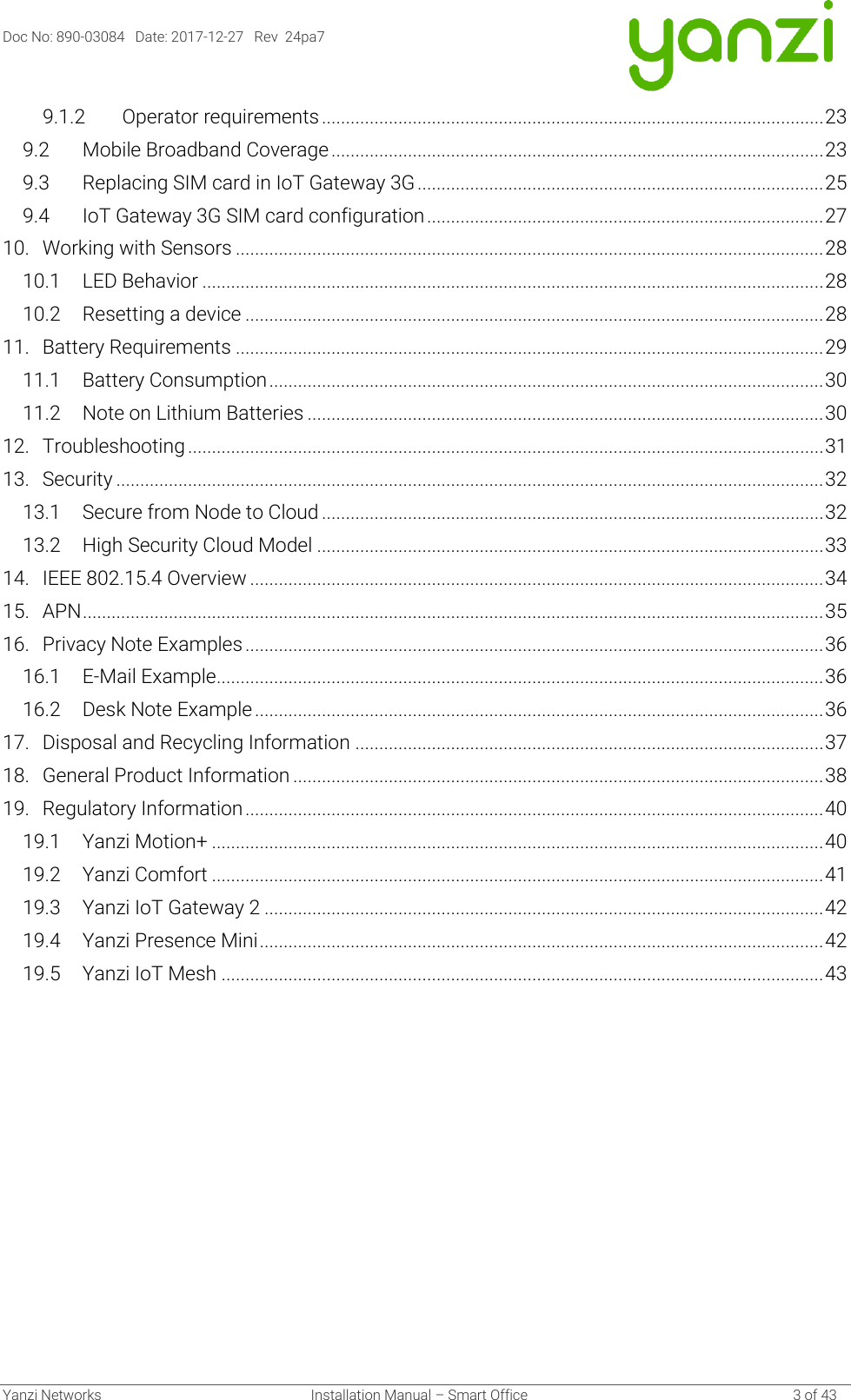 Doc No: 890-03084   Date: 2017-12-27   Rev  24pa7  Yanzi Networks  Installation Manual – Smart Office    3 of 43 9.1.2 Operator requirements ......................................................................................................... 23 9.2 Mobile Broadband Coverage ....................................................................................................... 23 9.3 Replacing SIM card in IoT Gateway 3G ..................................................................................... 25 9.4 IoT Gateway 3G SIM card configuration ................................................................................... 27 10. Working with Sensors ........................................................................................................................... 28 10.1 LED Behavior .................................................................................................................................. 28 10.2 Resetting a device ......................................................................................................................... 28 11. Battery Requirements ........................................................................................................................... 29 11.1 Battery Consumption .................................................................................................................... 30 11.2 Note on Lithium Batteries ............................................................................................................ 30 12. Troubleshooting ..................................................................................................................................... 31 13. Security .................................................................................................................................................... 32 13.1 Secure from Node to Cloud ......................................................................................................... 32 13.2 High Security Cloud Model .......................................................................................................... 33 14. IEEE 802.15.4 Overview ........................................................................................................................ 34 15. APN ........................................................................................................................................................... 35 16. Privacy Note Examples ......................................................................................................................... 36 16.1 E-Mail Example ............................................................................................................................... 36 16.2 Desk Note Example ....................................................................................................................... 36 17. Disposal and Recycling Information .................................................................................................. 37 18. General Product Information ............................................................................................................... 38 19. Regulatory Information ......................................................................................................................... 40 19.1 Yanzi Motion+ ................................................................................................................................ 40 19.2 Yanzi Comfort ................................................................................................................................ 41 19.3 Yanzi IoT Gateway 2 ..................................................................................................................... 42 19.4 Yanzi Presence Mini ...................................................................................................................... 42 19.5 Yanzi IoT Mesh .............................................................................................................................. 43     