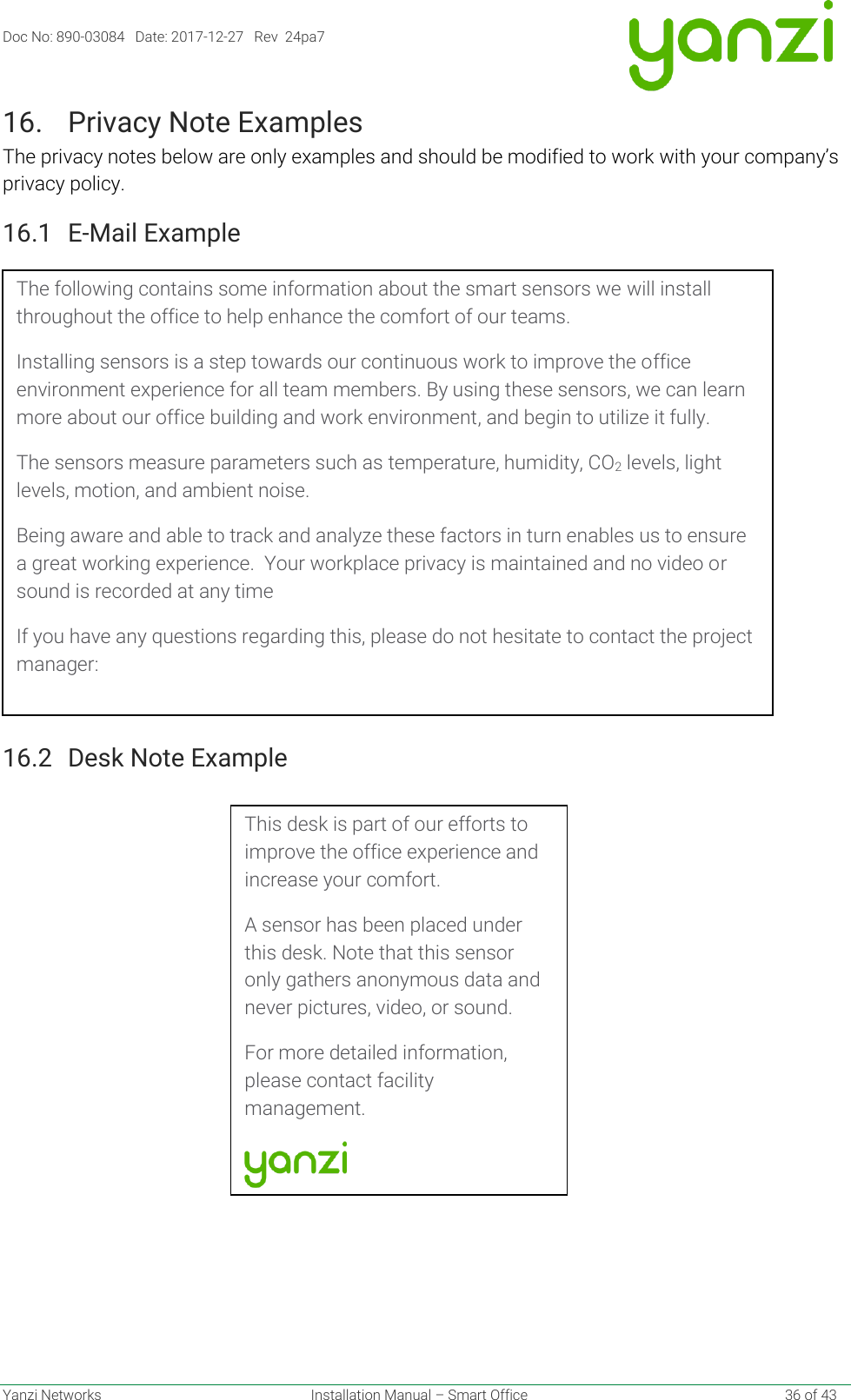 Doc No: 890-03084   Date: 2017-12-27   Rev  24pa7  Yanzi Networks  Installation Manual – Smart Office    36 of 43 16. Privacy Note Examples The privacy notes below are only examples and should be modified to work with your company’s privacy policy. 16.1 E-Mail Example 16.2 Desk Note Example    This desk is part of our efforts to improve the office experience and increase your comfort. A sensor has been placed under this desk. Note that this sensor only gathers anonymous data and never pictures, video, or sound. For more detailed information, please contact facility management.  The following contains some information about the smart sensors we will install throughout the office to help enhance the comfort of our teams. Installing sensors is a step towards our continuous work to improve the office environment experience for all team members. By using these sensors, we can learn more about our office building and work environment, and begin to utilize it fully. The sensors measure parameters such as temperature, humidity, CO2 levels, light levels, motion, and ambient noise.  Being aware and able to track and analyze these factors in turn enables us to ensure a great working experience.  Your workplace privacy is maintained and no video or sound is recorded at any time If you have any questions regarding this, please do not hesitate to contact the project manager: 