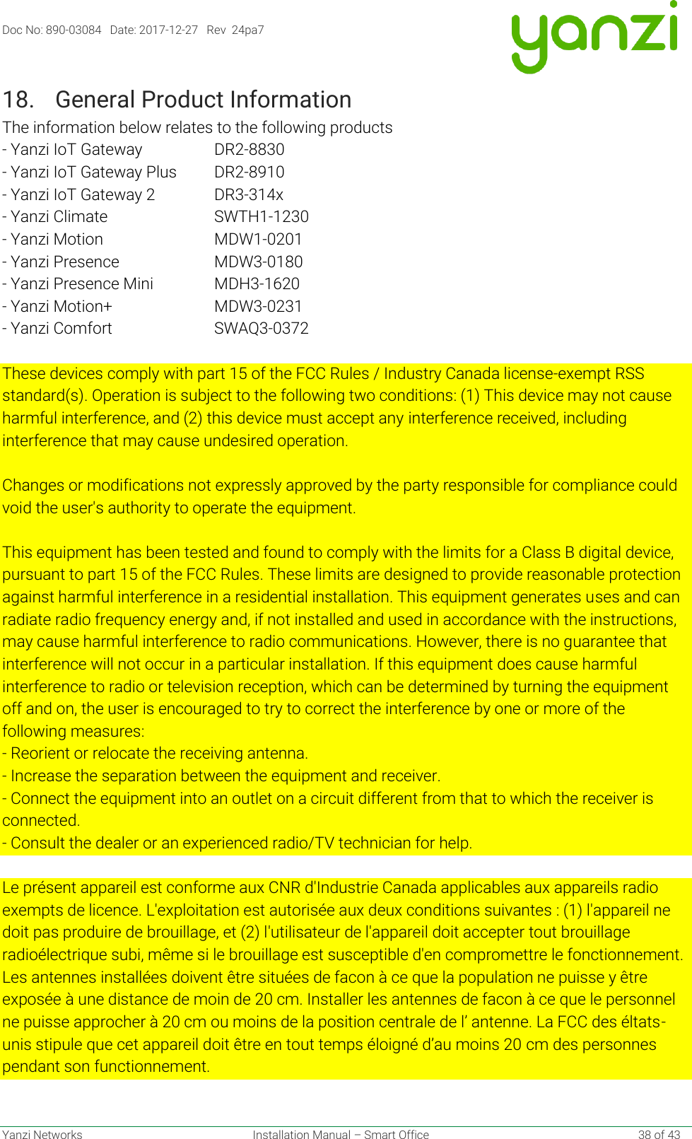 Doc No: 890-03084   Date: 2017-12-27   Rev  24pa7  Yanzi Networks  Installation Manual – Smart Office    38 of 43 18. General Product Information The information below relates to the following products - Yanzi IoT Gateway    DR2-8830 - Yanzi IoT Gateway Plus  DR2-8910 - Yanzi IoT Gateway 2   DR3-314x - Yanzi Climate     SWTH1-1230 - Yanzi Motion     MDW1-0201 - Yanzi Presence    MDW3-0180 - Yanzi Presence Mini    MDH3-1620 - Yanzi Motion+    MDW3-0231 - Yanzi Comfort    SWAQ3-0372   These devices comply with part 15 of the FCC Rules / Industry Canada license-exempt RSS standard(s). Operation is subject to the following two conditions: (1) This device may not cause harmful interference, and (2) this device must accept any interference received, including interference that may cause undesired operation.   Changes or modifications not expressly approved by the party responsible for compliance could void the user&apos;s authority to operate the equipment.   This equipment has been tested and found to comply with the limits for a Class B digital device, pursuant to part 15 of the FCC Rules. These limits are designed to provide reasonable protection against harmful interference in a residential installation. This equipment generates uses and can radiate radio frequency energy and, if not installed and used in accordance with the instructions, may cause harmful interference to radio communications. However, there is no guarantee that interference will not occur in a particular installation. If this equipment does cause harmful interference to radio or television reception, which can be determined by turning the equipment off and on, the user is encouraged to try to correct the interference by one or more of the following measures: - Reorient or relocate the receiving antenna. - Increase the separation between the equipment and receiver. - Connect the equipment into an outlet on a circuit different from that to which the receiver is connected. - Consult the dealer or an experienced radio/TV technician for help.  Le présent appareil est conforme aux CNR d&apos;Industrie Canada applicables aux appareils radio exempts de licence. L&apos;exploitation est autorisée aux deux conditions suivantes : (1) l&apos;appareil ne doit pas produire de brouillage, et (2) l&apos;utilisateur de l&apos;appareil doit accepter tout brouillage radioélectrique subi, même si le brouillage est susceptible d&apos;en compromettre le fonctionnement. Les antennes installées doivent être situées de facon à ce que la population ne puisse y être exposée à une distance de moin de 20 cm. Installer les antennes de facon à ce que le personnel ne puisse approcher à 20 cm ou moins de la position centrale de l’ antenne. La FCC des éltats-unis stipule que cet appareil doit être en tout temps éloigné d’au moins 20 cm des personnes pendant son functionnement.     