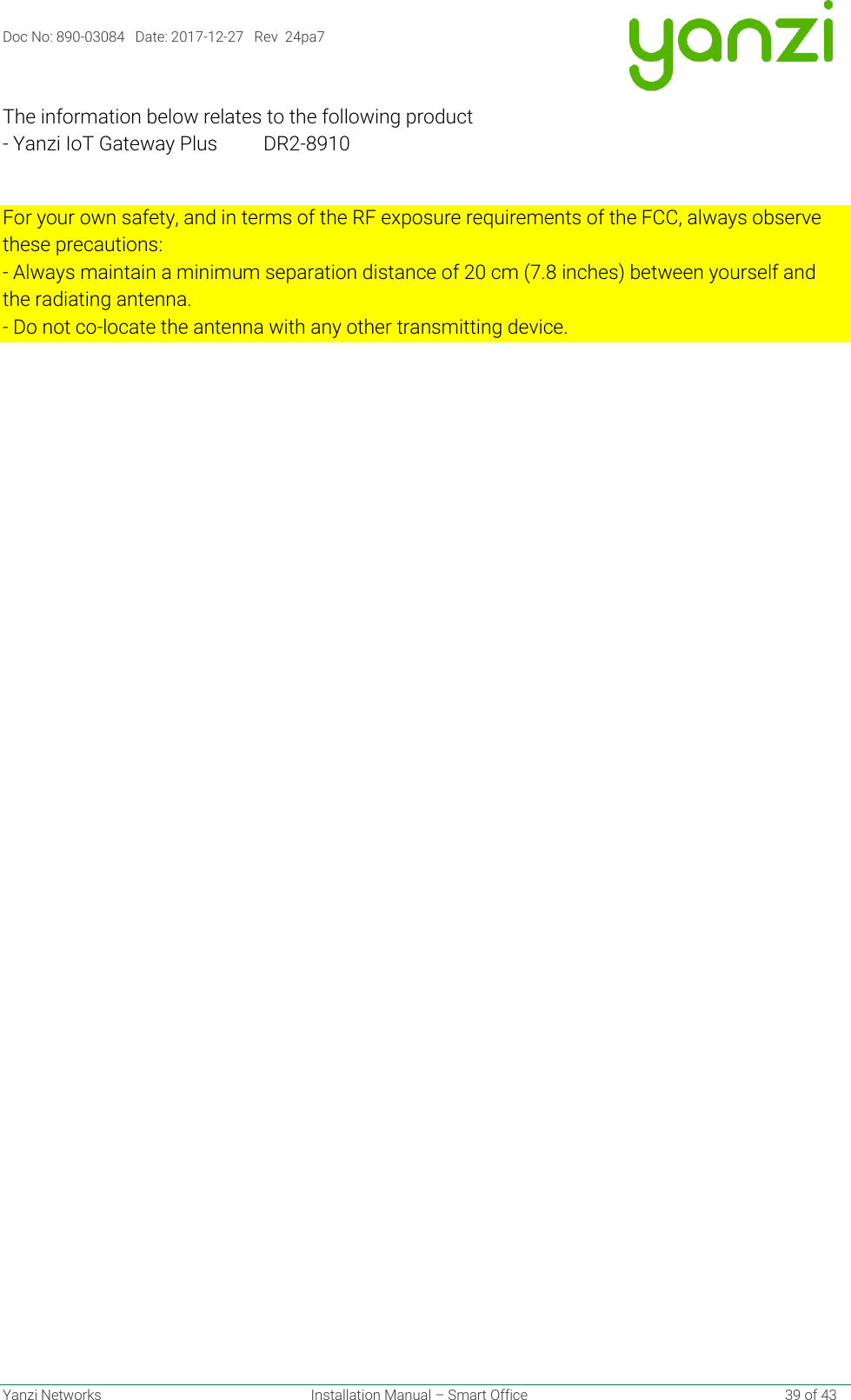 Doc No: 890-03084   Date: 2017-12-27   Rev  24pa7  Yanzi Networks  Installation Manual – Smart Office    39 of 43 The information below relates to the following product - Yanzi IoT Gateway Plus  DR2-8910  For your own safety, and in terms of the RF exposure requirements of the FCC, always observe these precautions: - Always maintain a minimum separation distance of 20 cm (7.8 inches) between yourself and the radiating antenna. - Do not co-locate the antenna with any other transmitting device.    