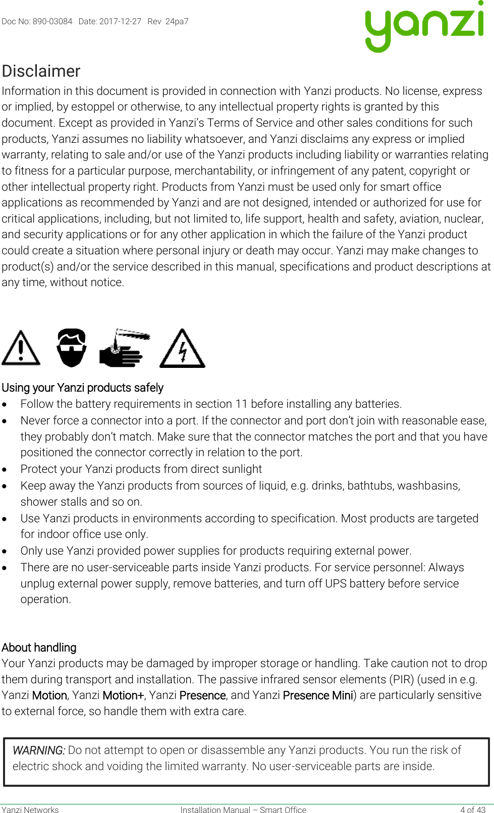 Doc No: 890-03084   Date: 2017-12-27   Rev  24pa7  Yanzi Networks  Installation Manual – Smart Office    4 of 43 Disclaimer Information in this document is provided in connection with Yanzi products. No license, express or implied, by estoppel or otherwise, to any intellectual property rights is granted by this document. Except as provided in Yanzi’s Terms of Service and other sales conditions for such products, Yanzi assumes no liability whatsoever, and Yanzi disclaims any express or implied warranty, relating to sale and/or use of the Yanzi products including liability or warranties relating to fitness for a particular purpose, merchantability, or infringement of any patent, copyright or other intellectual property right. Products from Yanzi must be used only for smart office applications as recommended by Yanzi and are not designed, intended or authorized for use for critical applications, including, but not limited to, life support, health and safety, aviation, nuclear, and security applications or for any other application in which the failure of the Yanzi product could create a situation where personal injury or death may occur. Yanzi may make changes to product(s) and/or the service described in this manual, specifications and product descriptions at any time, without notice.                Using your Yanzi products safely  • Follow the battery requirements in section 11 before installing any batteries. • Never force a connector into a port. If the connector and port don’t join with reasonable ease, they probably don’t match. Make sure that the connector matches the port and that you have positioned the connector correctly in relation to the port.  • Protect your Yanzi products from direct sunlight • Keep away the Yanzi products from sources of liquid, e.g. drinks, bathtubs, washbasins, shower stalls and so on. • Use Yanzi products in environments according to specification. Most products are targeted for indoor office use only. • Only use Yanzi provided power supplies for products requiring external power. • There are no user-serviceable parts inside Yanzi products. For service personnel: Always unplug external power supply, remove batteries, and turn off UPS battery before service operation.   About handling Your Yanzi products may be damaged by improper storage or handling. Take caution not to drop them during transport and installation. The passive infrared sensor elements (PIR) (used in e.g. Yanzi Motion, Yanzi Motion+, Yanzi Presence, and Yanzi Presence Mini) are particularly sensitive to external force, so handle them with extra care.     WARNING: Do not attempt to open or disassemble any Yanzi products. You run the risk of electric shock and voiding the limited warranty. No user-serviceable parts are inside.  