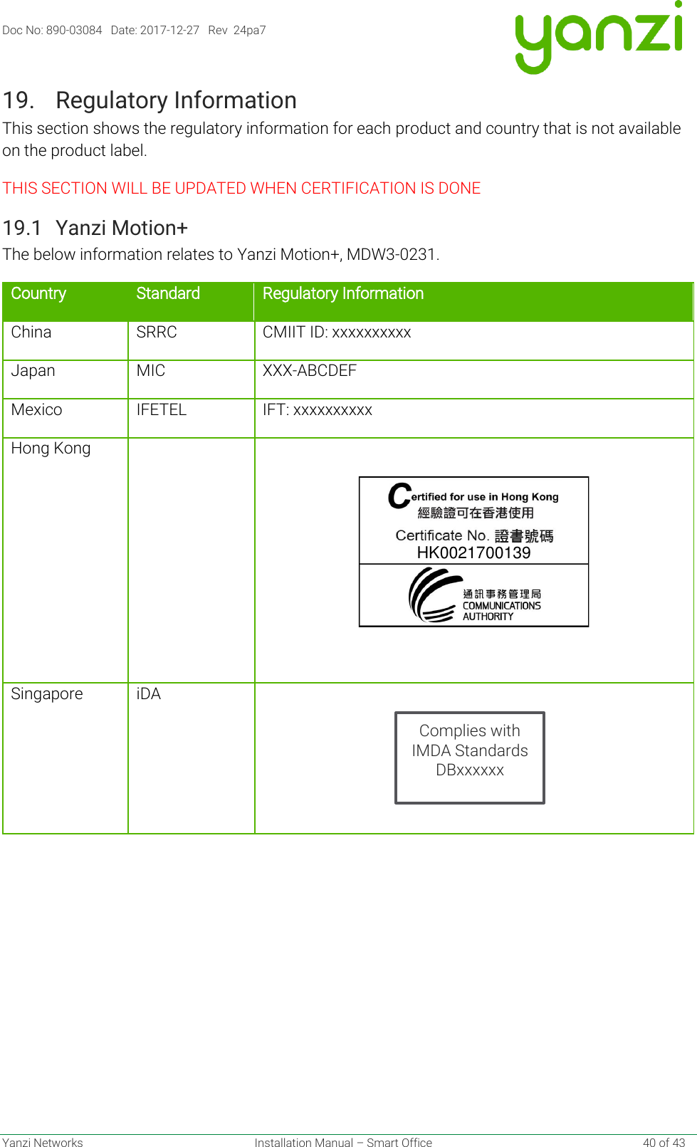 Doc No: 890-03084   Date: 2017-12-27   Rev  24pa7  Yanzi Networks  Installation Manual – Smart Office    40 of 43 19. Regulatory Information This section shows the regulatory information for each product and country that is not available on the product label. THIS SECTION WILL BE UPDATED WHEN CERTIFICATION IS DONE 19.1 Yanzi Motion+ The below information relates to Yanzi Motion+, MDW3-0231. Country Standard Regulatory Information China SRRC CMIIT ID: xxxxxxxxxx Japan MIC XXX-ABCDEF Mexico IFETEL IFT: xxxxxxxxxx Hong Kong     Singapore iDA        HK0021700139Complies with IMDA Standards DBxxxxxx 