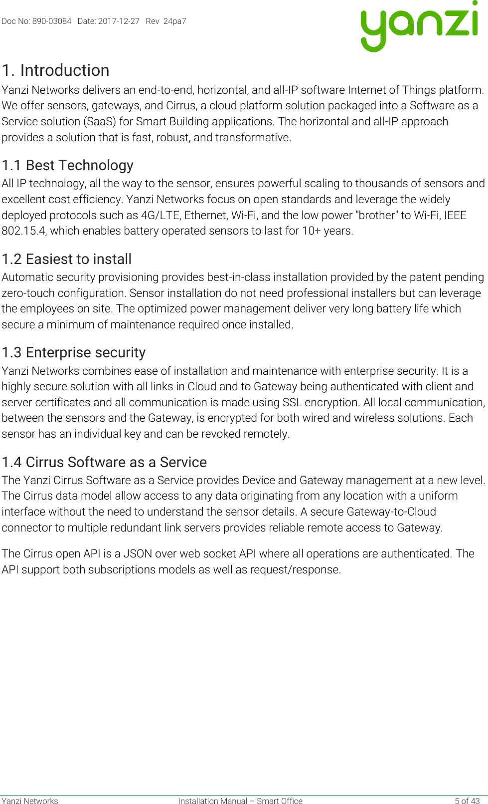 Doc No: 890-03084   Date: 2017-12-27   Rev  24pa7  Yanzi Networks  Installation Manual – Smart Office    5 of 43 1. Introduction Yanzi Networks delivers an end-to-end, horizontal, and all-IP software Internet of Things platform. We offer sensors, gateways, and Cirrus, a cloud platform solution packaged into a Software as a Service solution (SaaS) for Smart Building applications. The horizontal and all-IP approach provides a solution that is fast, robust, and transformative. 1.1 Best Technology All IP technology, all the way to the sensor, ensures powerful scaling to thousands of sensors and excellent cost efficiency. Yanzi Networks focus on open standards and leverage the widely deployed protocols such as 4G/LTE, Ethernet, Wi-Fi, and the low power &quot;brother&quot; to Wi-Fi, IEEE 802.15.4, which enables battery operated sensors to last for 10+ years. 1.2 Easiest to install Automatic security provisioning provides best-in-class installation provided by the patent pending zero-touch configuration. Sensor installation do not need professional installers but can leverage the employees on site. The optimized power management deliver very long battery life which secure a minimum of maintenance required once installed.  1.3 Enterprise security Yanzi Networks combines ease of installation and maintenance with enterprise security. It is a highly secure solution with all links in Cloud and to Gateway being authenticated with client and server certificates and all communication is made using SSL encryption. All local communication, between the sensors and the Gateway, is encrypted for both wired and wireless solutions. Each sensor has an individual key and can be revoked remotely.  1.4 Cirrus Software as a Service The Yanzi Cirrus Software as a Service provides Device and Gateway management at a new level. The Cirrus data model allow access to any data originating from any location with a uniform interface without the need to understand the sensor details. A secure Gateway-to-Cloud connector to multiple redundant link servers provides reliable remote access to Gateway. The Cirrus open API is a JSON over web socket API where all operations are authenticated. The API support both subscriptions models as well as request/response.    