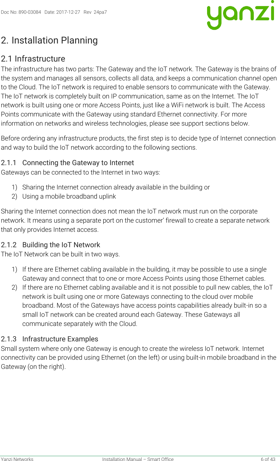 Doc No: 890-03084   Date: 2017-12-27   Rev  24pa7  Yanzi Networks  Installation Manual – Smart Office    6 of 43 2. Installation Planning 2.1 Infrastructure The infrastructure has two parts: The Gateway and the IoT network. The Gateway is the brains of the system and manages all sensors, collects all data, and keeps a communication channel open to the Cloud. The IoT network is required to enable sensors to communicate with the Gateway. The IoT network is completely built on IP communication, same as on the Internet. The IoT network is built using one or more Access Points, just like a WiFi network is built. The Access Points communicate with the Gateway using standard Ethernet connectivity. For more information on networks and wireless technologies, please see support sections below. Before ordering any infrastructure products, the first step is to decide type of Internet connection and way to build the IoT network according to the following sections. 2.1.1 Connecting the Gateway to Internet Gateways can be connected to the Internet in two ways: 1) Sharing the Internet connection already available in the building or 2) Using a mobile broadband uplink Sharing the Internet connection does not mean the IoT network must run on the corporate network. It means using a separate port on the customer’ firewall to create a separate network that only provides Internet access. 2.1.2 Building the IoT Network The IoT Network can be built in two ways. 1) If there are Ethernet cabling available in the building, it may be possible to use a single Gateway and connect that to one or more Access Points using those Ethernet cables. 2) If there are no Ethernet cabling available and it is not possible to pull new cables, the IoT network is built using one or more Gateways connecting to the cloud over mobile broadband. Most of the Gateways have access points capabilities already built-in so a small IoT network can be created around each Gateway. These Gateways all communicate separately with the Cloud. 2.1.3 Infrastructure Examples Small system where only one Gateway is enough to create the wireless IoT network. Internet connectivity can be provided using Ethernet (on the left) or using built-in mobile broadband in the Gateway (on the right). 