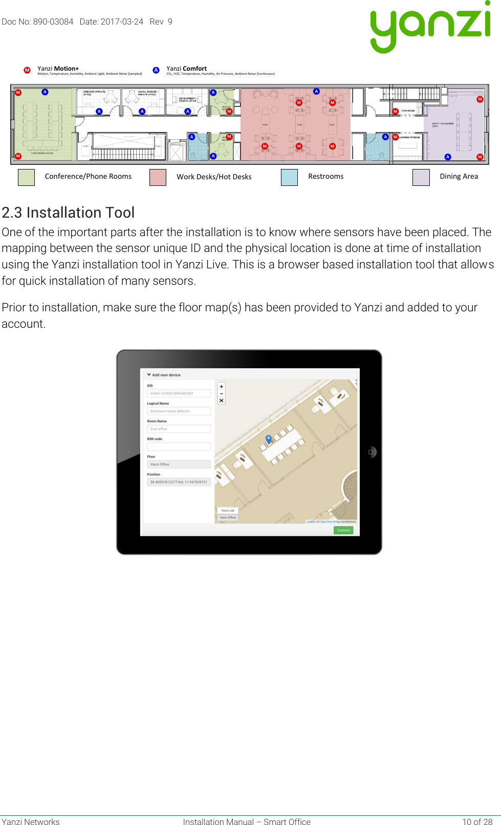 Doc No: 890-03084   Date: 2017-03-24   Rev  9  Yanzi Networks  Installation Manual – Smart Office    10 of 28  2.3 Installation Tool One of the important parts after the installation is to know where sensors have been placed. The mapping between the sensor unique ID and the physical location is done at time of installation using the Yanzi installation tool in Yanzi Live. This is a browser based installation tool that allows for quick installation of many sensors. Prior to installation, make sure the floor map(s) has been provided to Yanzi and added to your account.    AMMMA A AAMAM MMMMAA AAMMMMMMotion, Temperature, Humidity, Ambient Light, Ambient Noise (Sampled)Yanzi Motion+Work Desks/Hot DesksConference/Phone Rooms Restrooms Dining AreaCO2, VOC, Temperature, Humidity, Air Pressure, Ambient Noise (Continuous)AYanzi Comfort