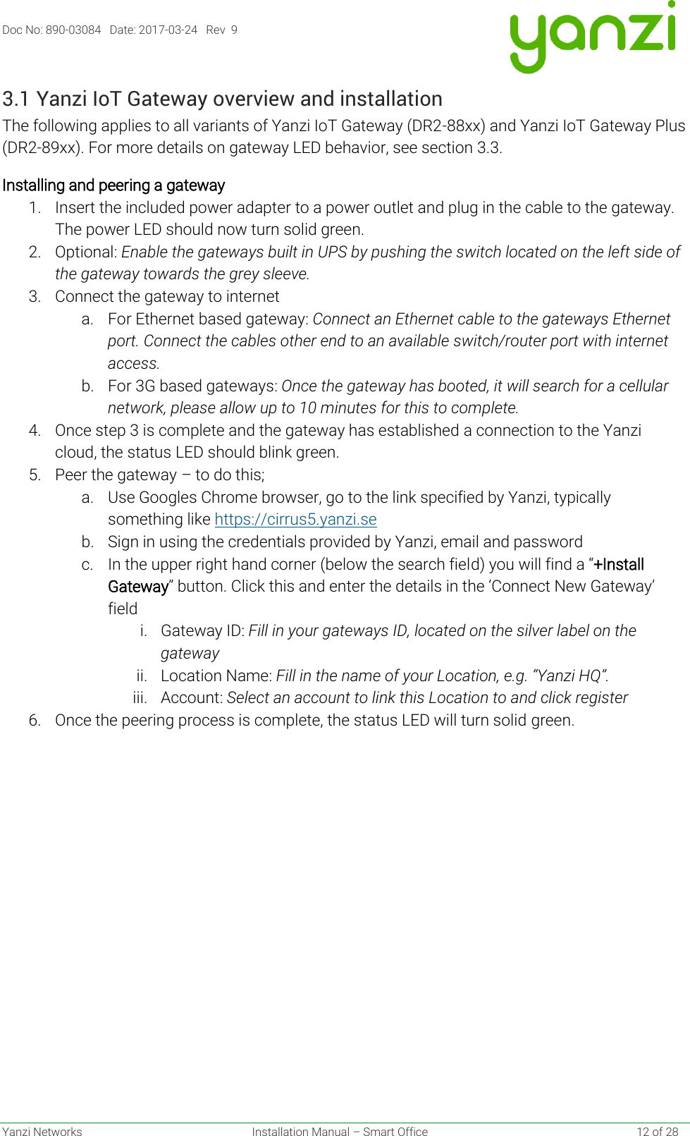 Doc No: 890-03084   Date: 2017-03-24   Rev  9  Yanzi Networks  Installation Manual – Smart Office    12 of 28 3.1 Yanzi IoT Gateway overview and installation The following applies to all variants of Yanzi IoT Gateway (DR2-88xx) and Yanzi IoT Gateway Plus (DR2-89xx). For more details on gateway LED behavior, see section 3.3. Installing and peering a gateway 1. Insert the included power adapter to a power outlet and plug in the cable to the gateway. The power LED should now turn solid green.  2. Optional: Enable the gateways built in UPS by pushing the switch located on the left side of the gateway towards the grey sleeve.  3. Connect the gateway to internet a. For Ethernet based gateway: Connect an Ethernet cable to the gateways Ethernet port. Connect the cables other end to an available switch/router port with internet access. b. For 3G based gateways: Once the gateway has booted, it will search for a cellular network, please allow up to 10 minutes for this to complete.  4. Once step 3 is complete and the gateway has established a connection to the Yanzi cloud, the status LED should blink green.  5. Peer the gateway – to do this; a. Use Googles Chrome browser, go to the link specified by Yanzi, typically something like https://cirrus5.yanzi.se  b. Sign in using the credentials provided by Yanzi, email and password c. In the upper right hand corner (below the search field) you will find a “+Install Gateway” button. Click this and enter the details in the ‘Connect New Gateway’ field i. Gateway ID: Fill in your gateways ID, located on the silver label on the gateway ii. Location Name: Fill in the name of your Location, e.g. “Yanzi HQ”. iii. Account: Select an account to link this Location to and click register 6. Once the peering process is complete, the status LED will turn solid green.   