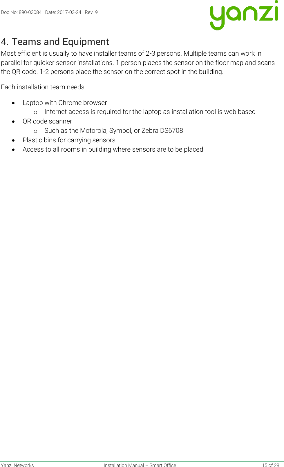 Doc No: 890-03084   Date: 2017-03-24   Rev  9  Yanzi Networks  Installation Manual – Smart Office    15 of 28 4. Teams and Equipment Most efficient is usually to have installer teams of 2-3 persons. Multiple teams can work in parallel for quicker sensor installations. 1 person places the sensor on the floor map and scans the QR code. 1-2 persons place the sensor on the correct spot in the building. Each installation team needs • Laptop with Chrome browser o Internet access is required for the laptop as installation tool is web based • QR code scanner o Such as the Motorola, Symbol, or Zebra DS6708   • Plastic bins for carrying sensors • Access to all rooms in building where sensors are to be placed   