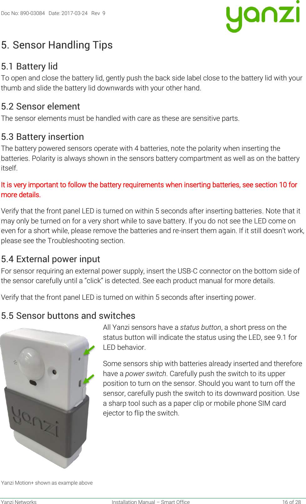 Doc No: 890-03084   Date: 2017-03-24   Rev  9  Yanzi Networks  Installation Manual – Smart Office    16 of 28 5. Sensor Handling Tips 5.1 Battery lid To open and close the battery lid, gently push the back side label close to the battery lid with your thumb and slide the battery lid downwards with your other hand. 5.2 Sensor element The sensor elements must be handled with care as these are sensitive parts. 5.3 Battery insertion The battery powered sensors operate with 4 batteries, note the polarity when inserting the batteries. Polarity is always shown in the sensors battery compartment as well as on the battery itself.  It is very important to follow the battery requirements when inserting batteries, see section 10 for more details. Verify that the front panel LED is turned on within 5 seconds after inserting batteries. Note that it may only be turned on for a very short while to save battery. If you do not see the LED come on even for a short while, please remove the batteries and re-insert them again. If it still doesn’t work, please see the Troubleshooting section. 5.4 External power input For sensor requiring an external power supply, insert the USB-C connector on the bottom side of the sensor carefully until a “click” is detected. See each product manual for more details. Verify that the front panel LED is turned on within 5 seconds after inserting power. 5.5 Sensor buttons and switches All Yanzi sensors have a status button, a short press on the status button will indicate the status using the LED, see 9.1 for LED behavior. Some sensors ship with batteries already inserted and therefore have a power switch. Carefully push the switch to its upper position to turn on the sensor. Should you want to turn off the sensor, carefully push the switch to its downward position. Use a sharp tool such as a paper clip or mobile phone SIM card ejector to flip the switch.     Yanzi Motion+ shown as example above 