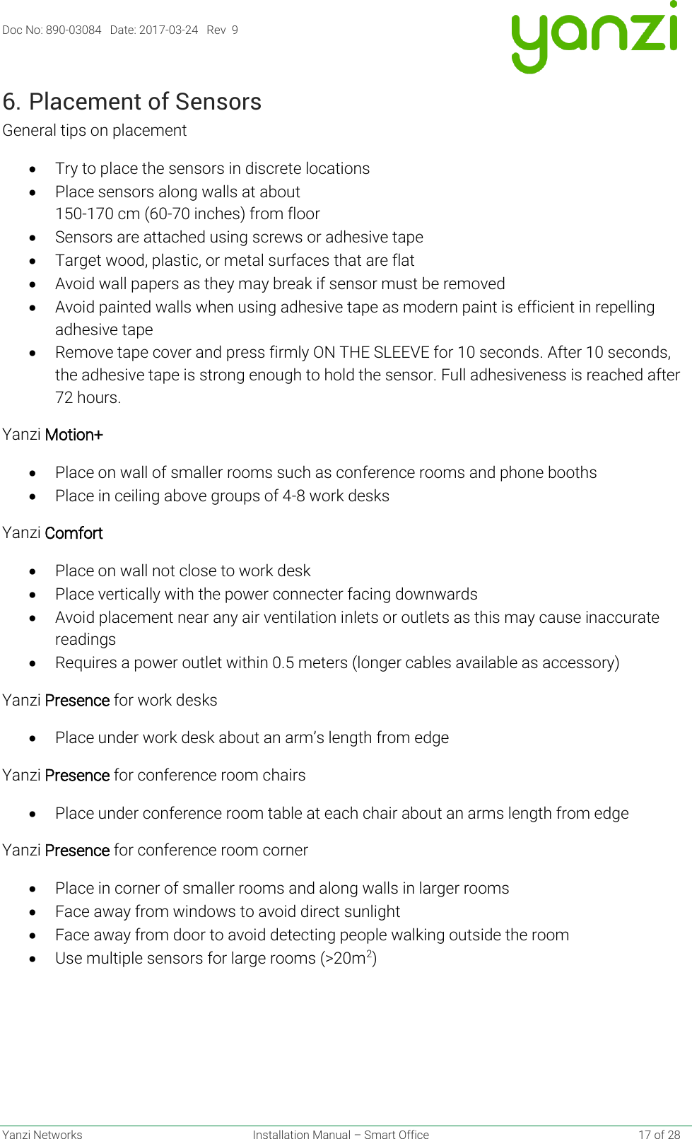 Doc No: 890-03084   Date: 2017-03-24   Rev  9  Yanzi Networks  Installation Manual – Smart Office    17 of 28 6. Placement of Sensors General tips on placement • Try to place the sensors in discrete locations • Place sensors along walls at about  150-170 cm (60-70 inches) from floor • Sensors are attached using screws or adhesive tape • Target wood, plastic, or metal surfaces that are flat • Avoid wall papers as they may break if sensor must be removed • Avoid painted walls when using adhesive tape as modern paint is efficient in repelling adhesive tape • Remove tape cover and press firmly ON THE SLEEVE for 10 seconds. After 10 seconds, the adhesive tape is strong enough to hold the sensor. Full adhesiveness is reached after 72 hours. Yanzi Motion+ • Place on wall of smaller rooms such as conference rooms and phone booths • Place in ceiling above groups of 4-8 work desks Yanzi Comfort • Place on wall not close to work desk • Place vertically with the power connecter facing downwards • Avoid placement near any air ventilation inlets or outlets as this may cause inaccurate readings • Requires a power outlet within 0.5 meters (longer cables available as accessory) Yanzi Presence for work desks • Place under work desk about an arm’s length from edge Yanzi Presence for conference room chairs • Place under conference room table at each chair about an arms length from edge Yanzi Presence for conference room corner • Place in corner of smaller rooms and along walls in larger rooms • Face away from windows to avoid direct sunlight • Face away from door to avoid detecting people walking outside the room • Use multiple sensors for large rooms (&gt;20m2)    