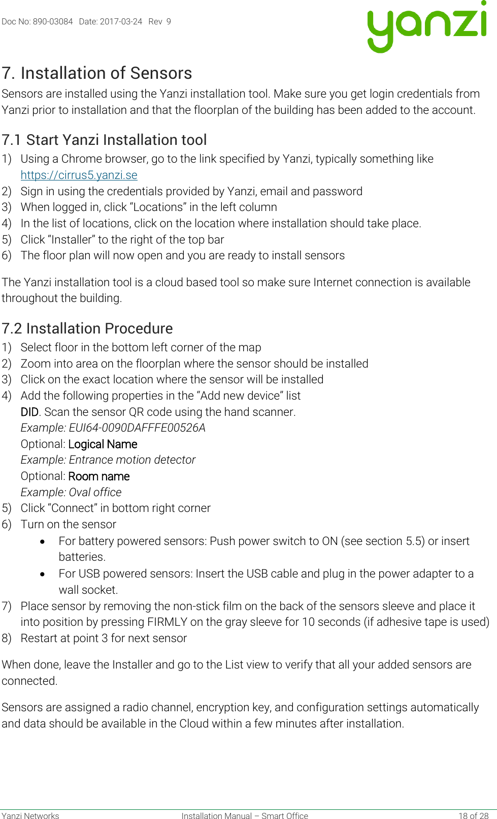 Doc No: 890-03084   Date: 2017-03-24   Rev  9  Yanzi Networks  Installation Manual – Smart Office    18 of 28 7. Installation of Sensors Sensors are installed using the Yanzi installation tool. Make sure you get login credentials from Yanzi prior to installation and that the floorplan of the building has been added to the account. 7.1 Start Yanzi Installation tool 1) Using a Chrome browser, go to the link specified by Yanzi, typically something like https://cirrus5.yanzi.se  2) Sign in using the credentials provided by Yanzi, email and password 3) When logged in, click “Locations” in the left column 4) In the list of locations, click on the location where installation should take place. 5) Click “Installer” to the right of the top bar 6) The floor plan will now open and you are ready to install sensors The Yanzi installation tool is a cloud based tool so make sure Internet connection is available throughout the building. 7.2 Installation Procedure 1) Select floor in the bottom left corner of the map 2) Zoom into area on the floorplan where the sensor should be installed 3) Click on the exact location where the sensor will be installed 4) Add the following properties in the “Add new device” list  DID. Scan the sensor QR code using the hand scanner. Example: EUI64-0090DAFFFE00526A Optional: Logical Name  Example: Entrance motion detector Optional: Room name Example: Oval office 5) Click “Connect” in bottom right corner 6) Turn on the sensor • For battery powered sensors: Push power switch to ON (see section 5.5) or insert batteries. • For USB powered sensors: Insert the USB cable and plug in the power adapter to a wall socket.  7) Place sensor by removing the non-stick film on the back of the sensors sleeve and place it into position by pressing FIRMLY on the gray sleeve for 10 seconds (if adhesive tape is used) 8) Restart at point 3 for next sensor When done, leave the Installer and go to the List view to verify that all your added sensors are connected.  Sensors are assigned a radio channel, encryption key, and configuration settings automatically and data should be available in the Cloud within a few minutes after installation.    