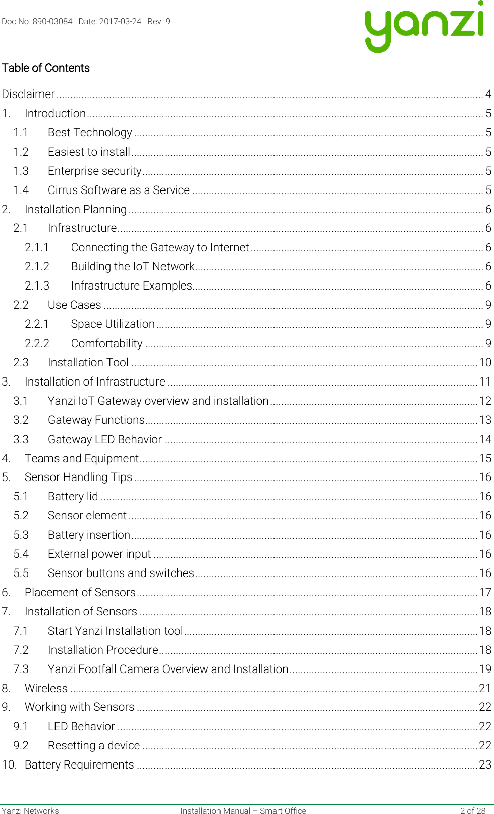 Doc No: 890-03084   Date: 2017-03-24   Rev  9  Yanzi Networks  Installation Manual – Smart Office    2 of 28 Table of Contents Disclaimer .......................................................................................................................................................... 4 1. Introduction ............................................................................................................................................... 5 1.1 Best Technology .............................................................................................................................. 5 1.2 Easiest to install ............................................................................................................................... 5 1.3 Enterprise security ........................................................................................................................... 5 1.4 Cirrus Software as a Service ......................................................................................................... 5 2. Installation Planning ................................................................................................................................ 6 2.1 Infrastructure .................................................................................................................................... 6 2.1.1 Connecting the Gateway to Internet .................................................................................... 6 2.1.2 Building the IoT Network ........................................................................................................ 6 2.1.3 Infrastructure Examples......................................................................................................... 6 2.2 Use Cases ......................................................................................................................................... 9 2.2.1 Space Utilization ...................................................................................................................... 9 2.2.2 Comfortability .......................................................................................................................... 9 2.3 Installation Tool ............................................................................................................................. 10 3. Installation of Infrastructure ................................................................................................................ 11 3.1 Yanzi IoT Gateway overview and installation ........................................................................... 12 3.2 Gateway Functions ........................................................................................................................ 13 3.3 Gateway LED Behavior ................................................................................................................. 14 4. Teams and Equipment .......................................................................................................................... 15 5. Sensor Handling Tips ............................................................................................................................ 16 5.1 Battery lid ........................................................................................................................................ 16 5.2 Sensor element .............................................................................................................................. 16 5.3 Battery insertion ............................................................................................................................. 16 5.4 External power input ..................................................................................................................... 16 5.5 Sensor buttons and switches ...................................................................................................... 16 6. Placement of Sensors ........................................................................................................................... 17 7. Installation of Sensors .......................................................................................................................... 18 7.1 Start Yanzi Installation tool .......................................................................................................... 18 7.2 Installation Procedure ................................................................................................................... 18 7.3 Yanzi Footfall Camera Overview and Installation .................................................................... 19 8. Wireless ................................................................................................................................................... 21 9. Working with Sensors ........................................................................................................................... 22 9.1 LED Behavior .................................................................................................................................. 22 9.2 Resetting a device ......................................................................................................................... 22 10. Battery Requirements ........................................................................................................................... 23 