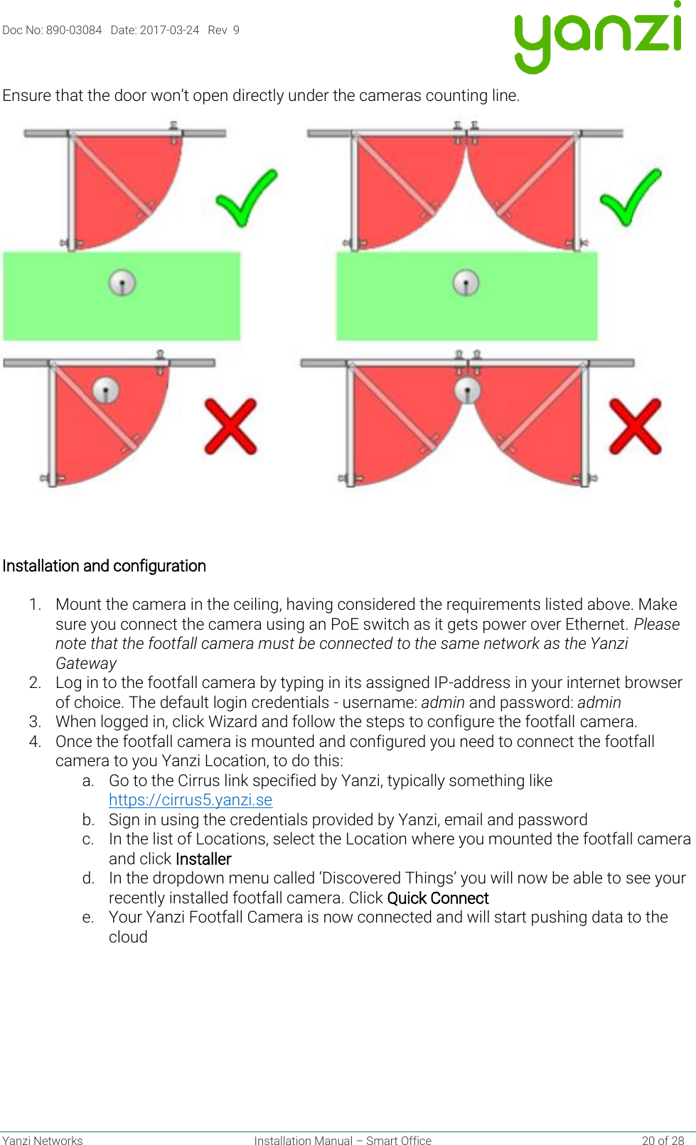 Doc No: 890-03084   Date: 2017-03-24   Rev  9  Yanzi Networks  Installation Manual – Smart Office    20 of 28 Ensure that the door won’t open directly under the cameras counting line.     Installation and configuration   1. Mount the camera in the ceiling, having considered the requirements listed above. Make sure you connect the camera using an PoE switch as it gets power over Ethernet. Please note that the footfall camera must be connected to the same network as the Yanzi Gateway 2. Log in to the footfall camera by typing in its assigned IP-address in your internet browser of choice. The default login credentials - username: admin and password: admin    3. When logged in, click Wizard and follow the steps to configure the footfall camera.  4. Once the footfall camera is mounted and configured you need to connect the footfall camera to you Yanzi Location, to do this: a. Go to the Cirrus link specified by Yanzi, typically something like https://cirrus5.yanzi.se  b. Sign in using the credentials provided by Yanzi, email and password c. In the list of Locations, select the Location where you mounted the footfall camera and click Installer d. In the dropdown menu called ‘Discovered Things’ you will now be able to see your recently installed footfall camera. Click Quick Connect e. Your Yanzi Footfall Camera is now connected and will start pushing data to the cloud    