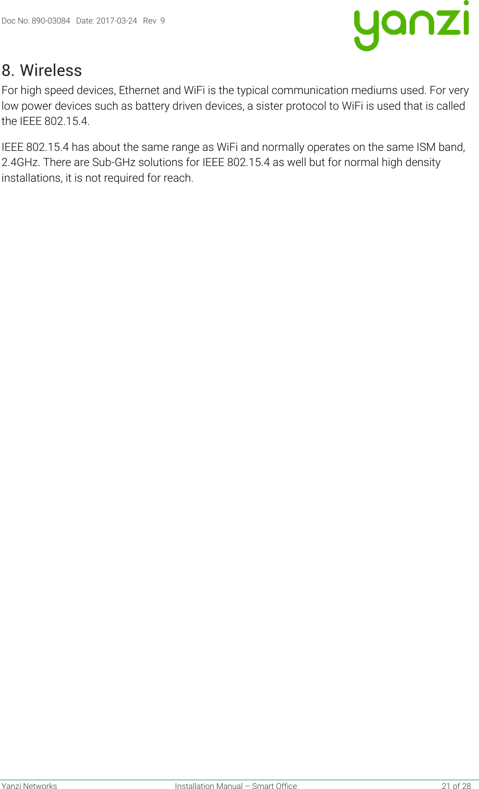 Doc No: 890-03084   Date: 2017-03-24   Rev  9  Yanzi Networks  Installation Manual – Smart Office    21 of 28 8. Wireless For high speed devices, Ethernet and WiFi is the typical communication mediums used. For very low power devices such as battery driven devices, a sister protocol to WiFi is used that is called the IEEE 802.15.4. IEEE 802.15.4 has about the same range as WiFi and normally operates on the same ISM band, 2.4GHz. There are Sub-GHz solutions for IEEE 802.15.4 as well but for normal high density installations, it is not required for reach.   