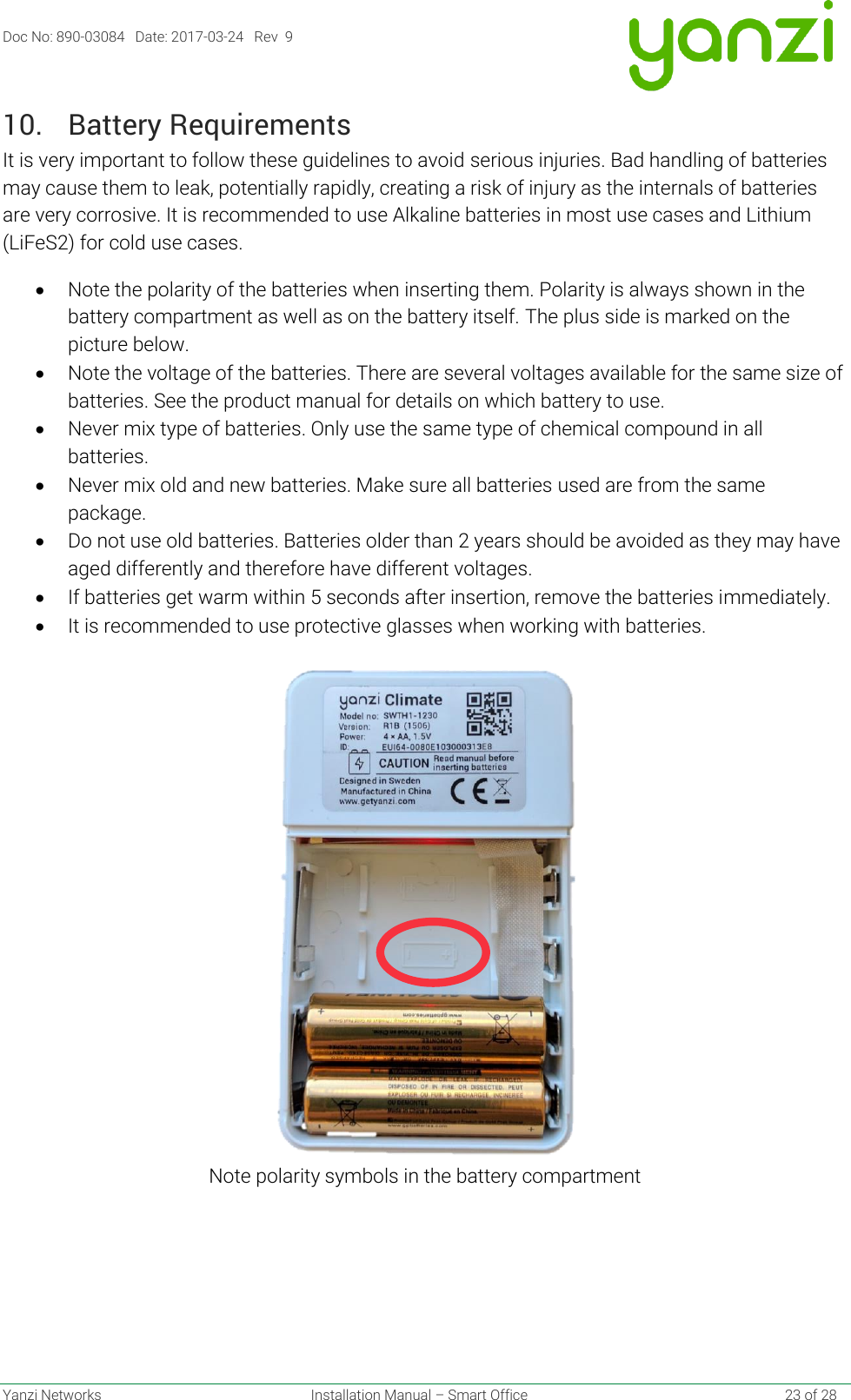 Doc No: 890-03084   Date: 2017-03-24   Rev  9  Yanzi Networks  Installation Manual – Smart Office    23 of 28 10. Battery Requirements It is very important to follow these guidelines to avoid serious injuries. Bad handling of batteries may cause them to leak, potentially rapidly, creating a risk of injury as the internals of batteries are very corrosive. It is recommended to use Alkaline batteries in most use cases and Lithium (LiFeS2) for cold use cases. • Note the polarity of the batteries when inserting them. Polarity is always shown in the battery compartment as well as on the battery itself. The plus side is marked on the picture below. • Note the voltage of the batteries. There are several voltages available for the same size of batteries. See the product manual for details on which battery to use. • Never mix type of batteries. Only use the same type of chemical compound in all batteries. • Never mix old and new batteries. Make sure all batteries used are from the same package. • Do not use old batteries. Batteries older than 2 years should be avoided as they may have aged differently and therefore have different voltages. • If batteries get warm within 5 seconds after insertion, remove the batteries immediately. • It is recommended to use protective glasses when working with batteries.  Note polarity symbols in the battery compartment    