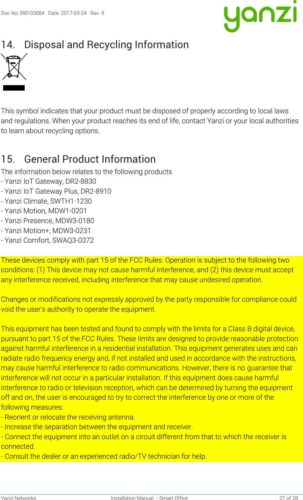 Doc No: 890-03084   Date: 2017-03-24   Rev  9  Yanzi Networks  Installation Manual – Smart Office    27 of 28 14. Disposal and Recycling Information    This symbol indicates that your product must be disposed of properly according to local laws and regulations. When your product reaches its end of life, contact Yanzi or your local authorities to learn about recycling options. 15. General Product Information The information below relates to the following products - Yanzi IoT Gateway, DR2-8830 - Yanzi IoT Gateway Plus, DR2-8910 - Yanzi Climate, SWTH1-1230 - Yanzi Motion, MDW1-0201 - Yanzi Presence, MDW3-0180 - Yanzi Motion+, MDW3-0231 - Yanzi Comfort, SWAQ3-0372   These devices comply with part 15 of the FCC Rules. Operation is subject to the following two conditions: (1) This device may not cause harmful interference, and (2) this device must accept any interference received, including interference that may cause undesired operation.   Changes or modifications not expressly approved by the party responsible for compliance could void the user&apos;s authority to operate the equipment.   This equipment has been tested and found to comply with the limits for a Class B digital device, pursuant to part 15 of the FCC Rules. These limits are designed to provide reasonable protection against harmful interference in a residential installation. This equipment generates uses and can radiate radio frequency energy and, if not installed and used in accordance with the instructions, may cause harmful interference to radio communications. However, there is no guarantee that interference will not occur in a particular installation. If this equipment does cause harmful interference to radio or television reception, which can be determined by turning the equipment off and on, the user is encouraged to try to correct the interference by one or more of the following measures: - Reorient or relocate the receiving antenna. - Increase the separation between the equipment and receiver. - Connect the equipment into an outlet on a circuit different from that to which the receiver is connected. - Consult the dealer or an experienced radio/TV technician for help.  