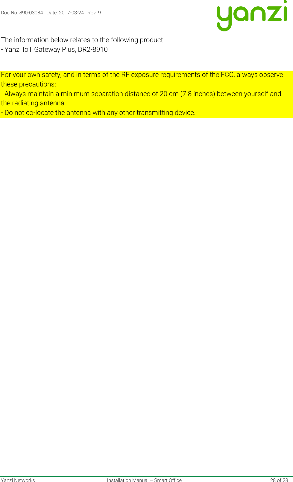 Doc No: 890-03084   Date: 2017-03-24   Rev  9  Yanzi Networks  Installation Manual – Smart Office    28 of 28 The information below relates to the following product - Yanzi IoT Gateway Plus, DR2-8910  For your own safety, and in terms of the RF exposure requirements of the FCC, always observe these precautions: - Always maintain a minimum separation distance of 20 cm (7.8 inches) between yourself and the radiating antenna. - Do not co-locate the antenna with any other transmitting device.   
