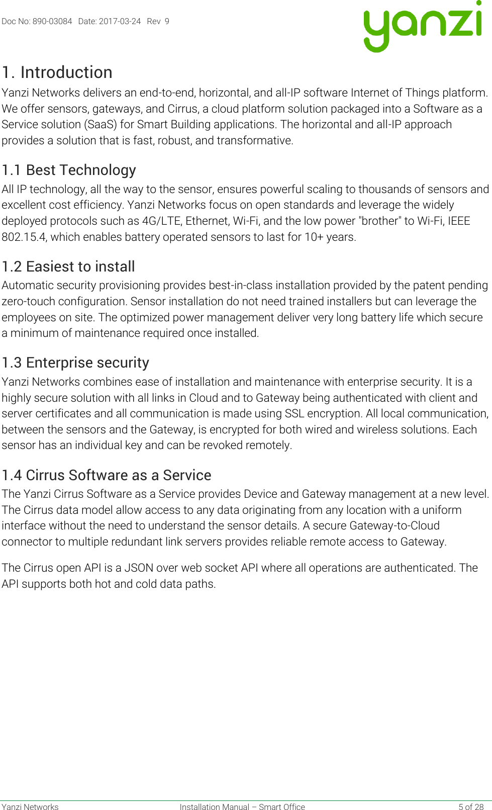 Doc No: 890-03084   Date: 2017-03-24   Rev  9  Yanzi Networks  Installation Manual – Smart Office    5 of 28 1. Introduction Yanzi Networks delivers an end-to-end, horizontal, and all-IP software Internet of Things platform. We offer sensors, gateways, and Cirrus, a cloud platform solution packaged into a Software as a Service solution (SaaS) for Smart Building applications. The horizontal and all-IP approach provides a solution that is fast, robust, and transformative. 1.1 Best Technology All IP technology, all the way to the sensor, ensures powerful scaling to thousands of sensors and excellent cost efficiency. Yanzi Networks focus on open standards and leverage the widely deployed protocols such as 4G/LTE, Ethernet, Wi-Fi, and the low power &quot;brother&quot; to Wi-Fi, IEEE 802.15.4, which enables battery operated sensors to last for 10+ years. 1.2 Easiest to install Automatic security provisioning provides best-in-class installation provided by the patent pending zero-touch configuration. Sensor installation do not need trained installers but can leverage the employees on site. The optimized power management deliver very long battery life which secure a minimum of maintenance required once installed.  1.3 Enterprise security Yanzi Networks combines ease of installation and maintenance with enterprise security. It is a highly secure solution with all links in Cloud and to Gateway being authenticated with client and server certificates and all communication is made using SSL encryption. All local communication, between the sensors and the Gateway, is encrypted for both wired and wireless solutions. Each sensor has an individual key and can be revoked remotely.  1.4 Cirrus Software as a Service The Yanzi Cirrus Software as a Service provides Device and Gateway management at a new level. The Cirrus data model allow access to any data originating from any location with a uniform interface without the need to understand the sensor details. A secure Gateway-to-Cloud connector to multiple redundant link servers provides reliable remote access to Gateway. The Cirrus open API is a JSON over web socket API where all operations are authenticated. The API supports both hot and cold data paths.   