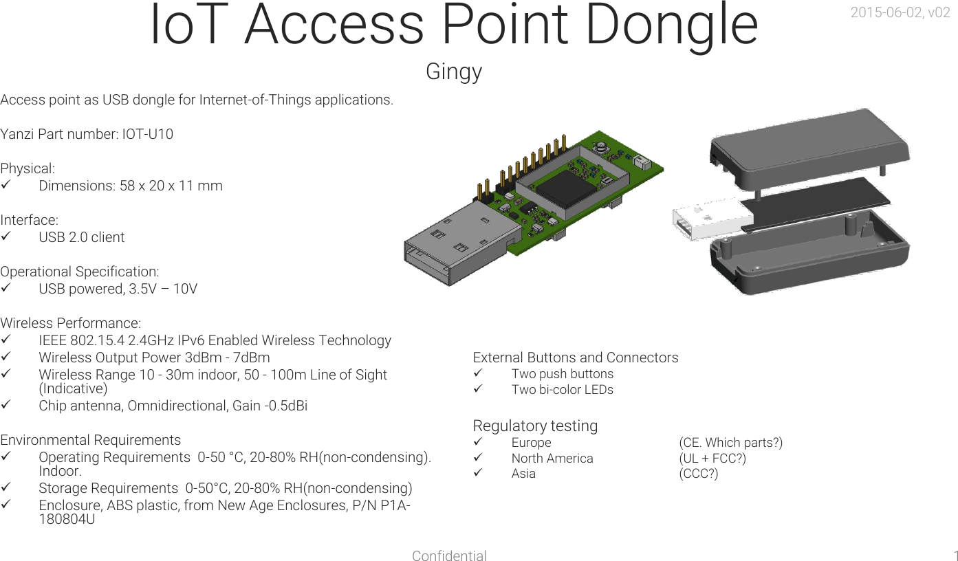 Confidential  1 IoT Access Point Dongle Gingy Access point as USB dongle for Internet-of-Things applications.  Yanzi Part number: IOT-U10  Physical: Dimensions: 58 x 20 x 11 mm  Interface: USB 2.0 client  Operational Specification: USB powered, 3.5V – 10V  Wireless Performance: IEEE 802.15.4 2.4GHz IPv6 Enabled Wireless Technology Wireless Output Power 3dBm - 7dBm Wireless Range 10 - 30m indoor, 50 - 100m Line of Sight (Indicative) Chip antenna, Omnidirectional, Gain -0.5dBi  Environmental Requirements Operating Requirements  0-50 °C, 20-80% RH(non-condensing). Indoor. Storage Requirements  0-50°C, 20-80% RH(non-condensing) Enclosure, ABS plastic, from New Age Enclosures, P/N P1A-180804U External Buttons and Connectors Two push buttons Two bi-color LEDs  Regulatory testing Europe    (CE. Which parts?) North America   (UL + FCC?) Asia    (CCC?) 2015-06-02, v02 