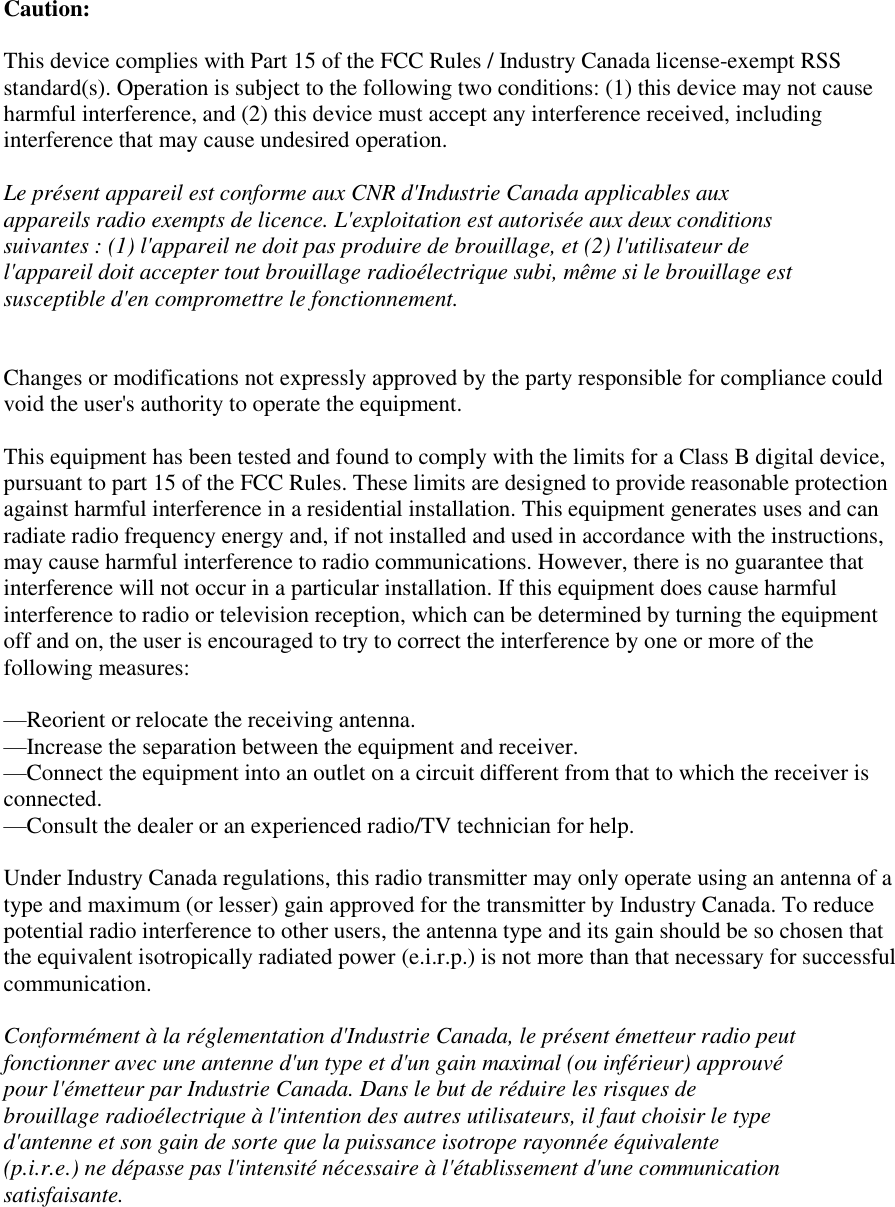  Caution:  This device complies with Part 15 of the FCC Rules / Industry Canada license-exempt RSS standard(s). Operation is subject to the following two conditions: (1) this device may not cause harmful interference, and (2) this device must accept any interference received, including interference that may cause undesired operation.  Le présent appareil est conforme aux CNR d&apos;Industrie Canada applicables aux appareils radio exempts de licence. L&apos;exploitation est autorisée aux deux conditions suivantes : (1) l&apos;appareil ne doit pas produire de brouillage, et (2) l&apos;utilisateur de l&apos;appareil doit accepter tout brouillage radioélectrique subi, même si le brouillage est susceptible d&apos;en compromettre le fonctionnement.   Changes or modifications not expressly approved by the party responsible for compliance could void the user&apos;s authority to operate the equipment.  This equipment has been tested and found to comply with the limits for a Class B digital device, pursuant to part 15 of the FCC Rules. These limits are designed to provide reasonable protection against harmful interference in a residential installation. This equipment generates uses and can radiate radio frequency energy and, if not installed and used in accordance with the instructions, may cause harmful interference to radio communications. However, there is no guarantee that interference will not occur in a particular installation. If this equipment does cause harmful interference to radio or television reception, which can be determined by turning the equipment off and on, the user is encouraged to try to correct the interference by one or more of the following measures:  —Reorient or relocate the receiving antenna. —Increase the separation between the equipment and receiver. —Connect the equipment into an outlet on a circuit different from that to which the receiver is connected. —Consult the dealer or an experienced radio/TV technician for help.  Under Industry Canada regulations, this radio transmitter may only operate using an antenna of a type and maximum (or lesser) gain approved for the transmitter by Industry Canada. To reduce potential radio interference to other users, the antenna type and its gain should be so chosen that the equivalent isotropically radiated power (e.i.r.p.) is not more than that necessary for successful communication.  Conformément à la réglementation d&apos;Industrie Canada, le présent émetteur radio peut fonctionner avec une antenne d&apos;un type et d&apos;un gain maximal (ou inférieur) approuvé pour l&apos;émetteur par Industrie Canada. Dans le but de réduire les risques de brouillage radioélectrique à l&apos;intention des autres utilisateurs, il faut choisir le type d&apos;antenne et son gain de sorte que la puissance isotrope rayonnée équivalente (p.i.r.e.) ne dépasse pas l&apos;intensité nécessaire à l&apos;établissement d&apos;une communication satisfaisante. 