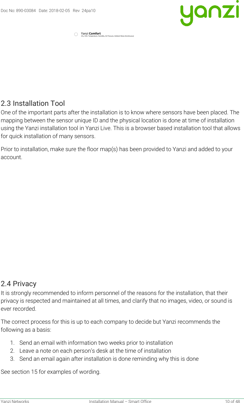 Doc No: 890-03084   Date: 2018-02-05   Rev  24pa10  Yanzi Networks  Installation Manual – Smart Office    10 of 48  2.3 Installation Tool One of the important parts after the installation is to know where sensors have been placed. The mapping between the sensor unique ID and the physical location is done at time of installation using the Yanzi installation tool in Yanzi Live. This is a browser based installation tool that allows for quick installation of many sensors. Prior to installation, make sure the floor map(s) has been provided to Yanzi and added to your account.  2.4 Privacy It is strongly recommended to inform personnel of the reasons for the installation, that their privacy is respected and maintained at all times, and clarify that no images, video, or sound is ever recorded. The correct process for this is up to each company to decide but Yanzi recommends the following as a basis: 1. Send an email with information two weeks prior to installation 2. Leave a note on each person’s desk at the time of installation 3. Send an email again after installation is done reminding why this is done See section 15 for examples of wording.   CO2, VOC, Temperature, Humidity, Air Pressure, Ambient Noise (Continuous)AYanzi Comfort