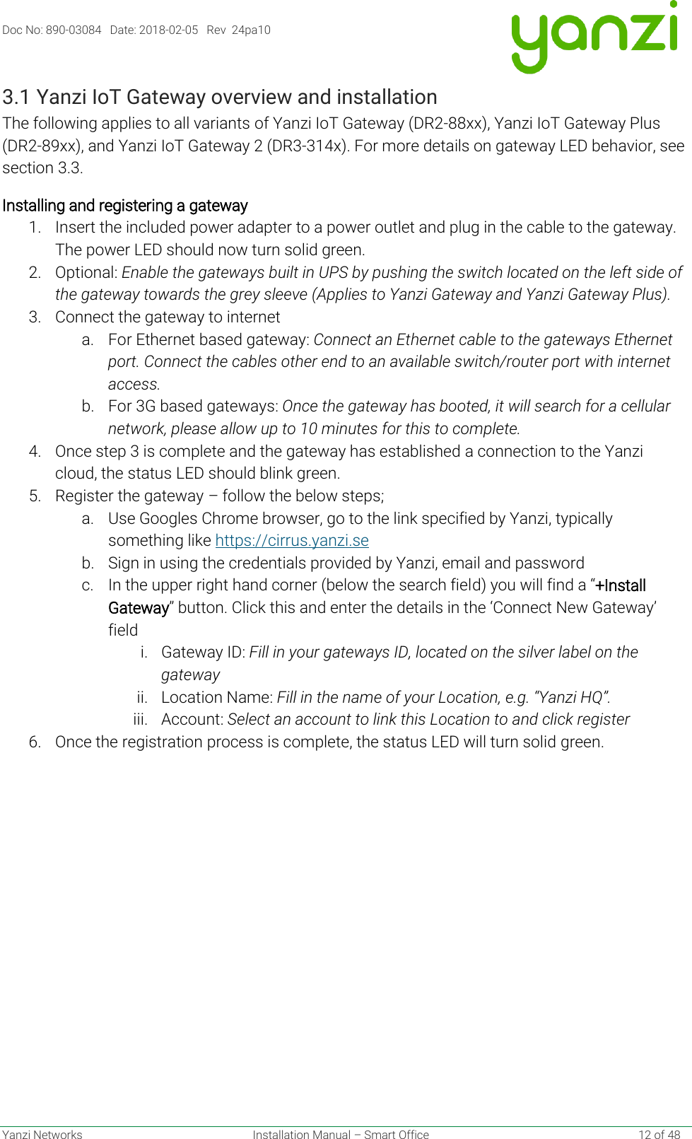 Doc No: 890-03084   Date: 2018-02-05   Rev  24pa10  Yanzi Networks  Installation Manual – Smart Office    12 of 48 3.1 Yanzi IoT Gateway overview and installation The following applies to all variants of Yanzi IoT Gateway (DR2-88xx), Yanzi IoT Gateway Plus (DR2-89xx), and Yanzi IoT Gateway 2 (DR3-314x). For more details on gateway LED behavior, see section 3.3. Installing and registering a gateway 1. Insert the included power adapter to a power outlet and plug in the cable to the gateway. The power LED should now turn solid green.  2. Optional: Enable the gateways built in UPS by pushing the switch located on the left side of the gateway towards the grey sleeve (Applies to Yanzi Gateway and Yanzi Gateway Plus). 3. Connect the gateway to internet a. For Ethernet based gateway: Connect an Ethernet cable to the gateways Ethernet port. Connect the cables other end to an available switch/router port with internet access. b. For 3G based gateways: Once the gateway has booted, it will search for a cellular network, please allow up to 10 minutes for this to complete.  4. Once step 3 is complete and the gateway has established a connection to the Yanzi cloud, the status LED should blink green.  5. Register the gateway – follow the below steps; a. Use Googles Chrome browser, go to the link specified by Yanzi, typically something like https://cirrus.yanzi.se  b. Sign in using the credentials provided by Yanzi, email and password c. In the upper right hand corner (below the search field) you will find a “+Install Gateway” button. Click this and enter the details in the ‘Connect New Gateway’ field i. Gateway ID: Fill in your gateways ID, located on the silver label on the gateway ii. Location Name: Fill in the name of your Location, e.g. “Yanzi HQ”. iii. Account: Select an account to link this Location to and click register 6. Once the registration process is complete, the status LED will turn solid green.   