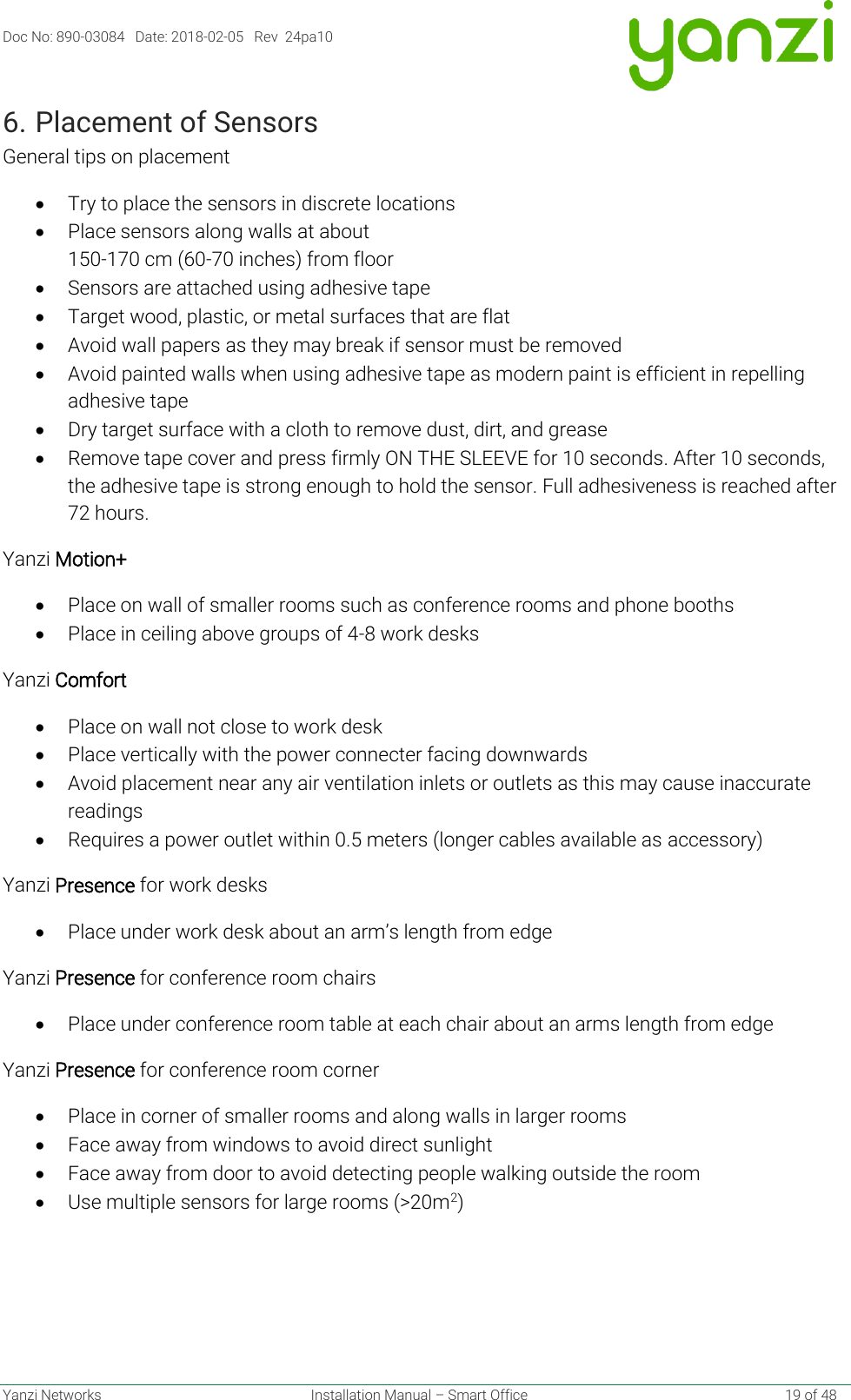 Doc No: 890-03084   Date: 2018-02-05   Rev  24pa10  Yanzi Networks  Installation Manual – Smart Office    19 of 48 6. Placement of Sensors General tips on placement • Try to place the sensors in discrete locations • Place sensors along walls at about  150-170 cm (60-70 inches) from floor • Sensors are attached using adhesive tape • Target wood, plastic, or metal surfaces that are flat • Avoid wall papers as they may break if sensor must be removed • Avoid painted walls when using adhesive tape as modern paint is efficient in repelling adhesive tape • Dry target surface with a cloth to remove dust, dirt, and grease • Remove tape cover and press firmly ON THE SLEEVE for 10 seconds. After 10 seconds, the adhesive tape is strong enough to hold the sensor. Full adhesiveness is reached after 72 hours. Yanzi Motion+ • Place on wall of smaller rooms such as conference rooms and phone booths • Place in ceiling above groups of 4-8 work desks Yanzi Comfort • Place on wall not close to work desk • Place vertically with the power connecter facing downwards • Avoid placement near any air ventilation inlets or outlets as this may cause inaccurate readings • Requires a power outlet within 0.5 meters (longer cables available as accessory) Yanzi Presence for work desks • Place under work desk about an arm’s length from edge Yanzi Presence for conference room chairs • Place under conference room table at each chair about an arms length from edge Yanzi Presence for conference room corner • Place in corner of smaller rooms and along walls in larger rooms • Face away from windows to avoid direct sunlight • Face away from door to avoid detecting people walking outside the room • Use multiple sensors for large rooms (&gt;20m2)  