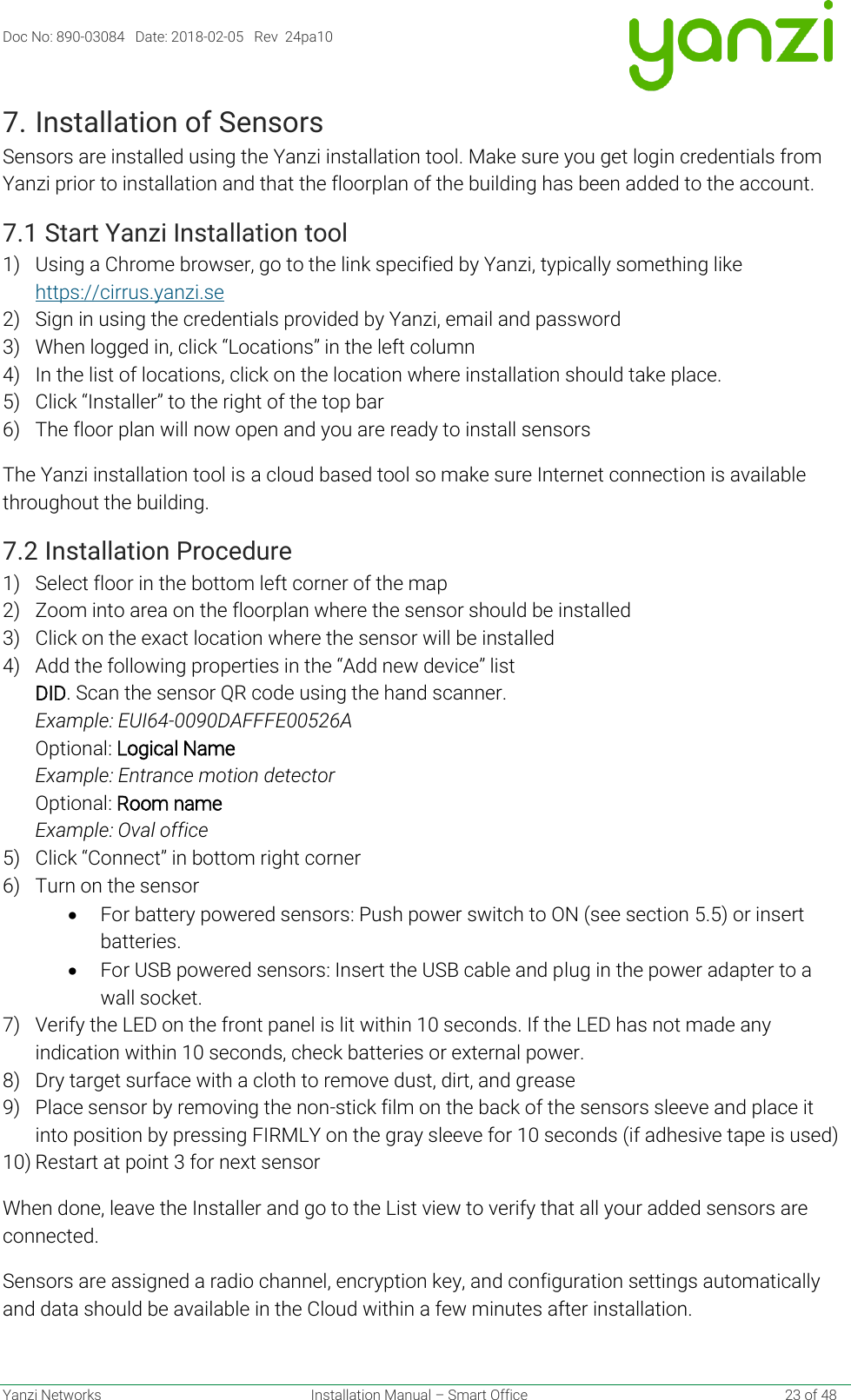 Doc No: 890-03084   Date: 2018-02-05   Rev  24pa10  Yanzi Networks  Installation Manual – Smart Office    23 of 48 7. Installation of Sensors Sensors are installed using the Yanzi installation tool. Make sure you get login credentials from Yanzi prior to installation and that the floorplan of the building has been added to the account. 7.1 Start Yanzi Installation tool 1) Using a Chrome browser, go to the link specified by Yanzi, typically something like https://cirrus.yanzi.se  2) Sign in using the credentials provided by Yanzi, email and password 3) When logged in, click “Locations” in the left column 4) In the list of locations, click on the location where installation should take place. 5) Click “Installer” to the right of the top bar 6) The floor plan will now open and you are ready to install sensors The Yanzi installation tool is a cloud based tool so make sure Internet connection is available throughout the building. 7.2 Installation Procedure 1) Select floor in the bottom left corner of the map 2) Zoom into area on the floorplan where the sensor should be installed 3) Click on the exact location where the sensor will be installed 4) Add the following properties in the “Add new device” list  DID. Scan the sensor QR code using the hand scanner. Example: EUI64-0090DAFFFE00526A Optional: Logical Name  Example: Entrance motion detector Optional: Room name Example: Oval office 5) Click “Connect” in bottom right corner 6) Turn on the sensor • For battery powered sensors: Push power switch to ON (see section 5.5) or insert batteries. • For USB powered sensors: Insert the USB cable and plug in the power adapter to a wall socket.  7) Verify the LED on the front panel is lit within 10 seconds. If the LED has not made any indication within 10 seconds, check batteries or external power. 8) Dry target surface with a cloth to remove dust, dirt, and grease 9) Place sensor by removing the non-stick film on the back of the sensors sleeve and place it into position by pressing FIRMLY on the gray sleeve for 10 seconds (if adhesive tape is used) 10) Restart at point 3 for next sensor When done, leave the Installer and go to the List view to verify that all your added sensors are connected.  Sensors are assigned a radio channel, encryption key, and configuration settings automatically and data should be available in the Cloud within a few minutes after installation.   