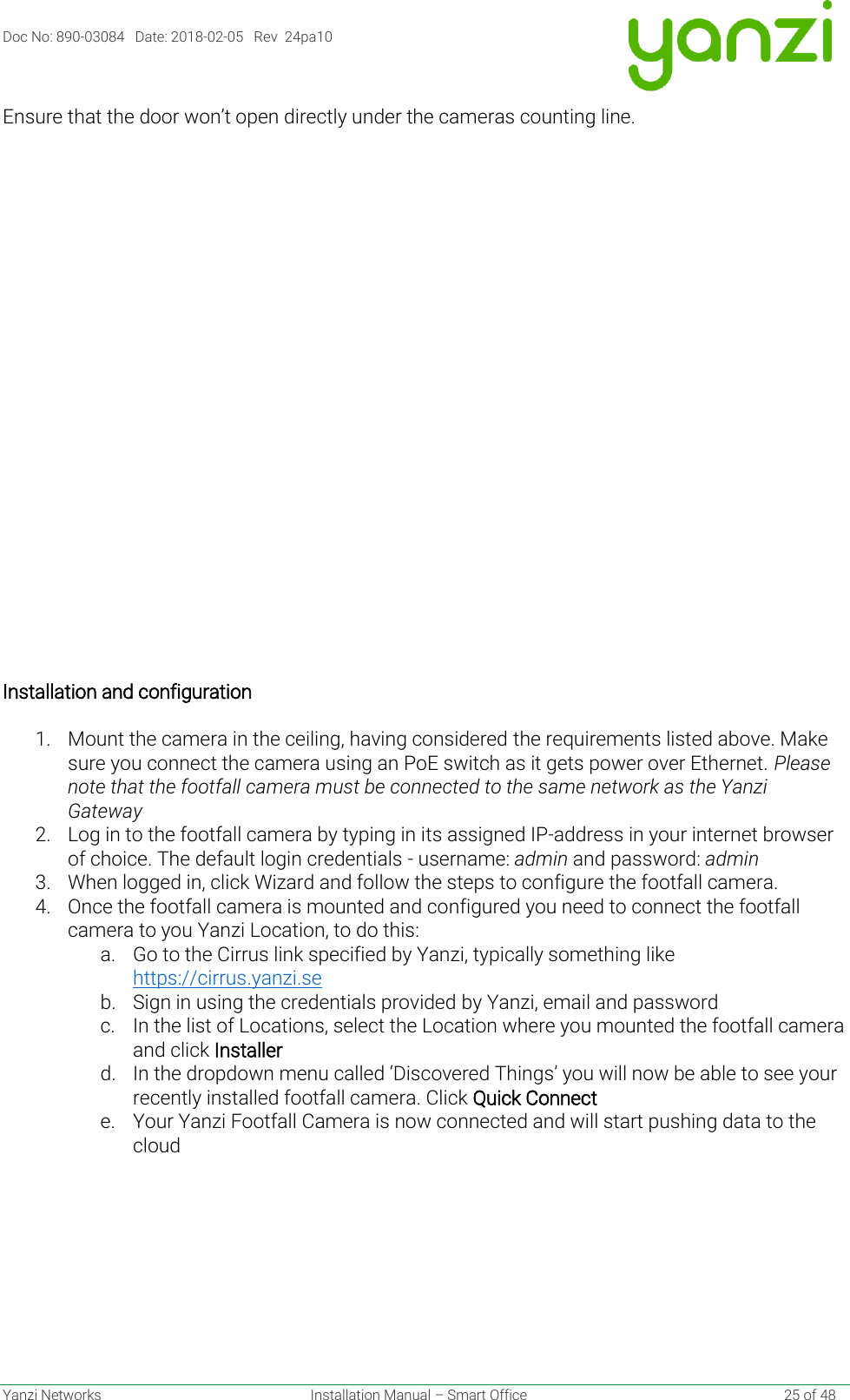 Doc No: 890-03084   Date: 2018-02-05   Rev  24pa10  Yanzi Networks  Installation Manual – Smart Office    25 of 48 Ensure that the door won’t open directly under the cameras counting line.     Installation and configuration   1. Mount the camera in the ceiling, having considered the requirements listed above. Make sure you connect the camera using an PoE switch as it gets power over Ethernet. Please note that the footfall camera must be connected to the same network as the Yanzi Gateway 2. Log in to the footfall camera by typing in its assigned IP-address in your internet browser of choice. The default login credentials - username: admin and password: admin    3. When logged in, click Wizard and follow the steps to configure the footfall camera.  4. Once the footfall camera is mounted and configured you need to connect the footfall camera to you Yanzi Location, to do this: a. Go to the Cirrus link specified by Yanzi, typically something like https://cirrus.yanzi.se  b. Sign in using the credentials provided by Yanzi, email and password c. In the list of Locations, select the Location where you mounted the footfall camera and click Installer d. In the dropdown menu called ‘Discovered Things’ you will now be able to see your recently installed footfall camera. Click Quick Connect e. Your Yanzi Footfall Camera is now connected and will start pushing data to the cloud    