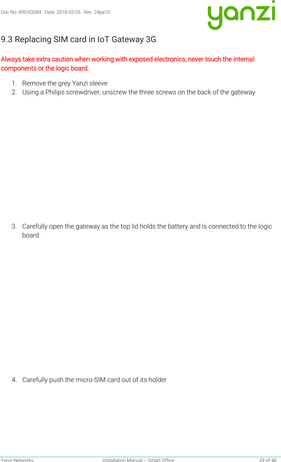 Doc No: 890-03084   Date: 2018-02-05   Rev  24pa10  Yanzi Networks  Installation Manual – Smart Office    29 of 48 9.3 Replacing SIM card in IoT Gateway 3G   Always take extra caution when working with exposed electronics, never touch the internal components or the logic board. 1. Remove the grey Yanzi sleeve 2. Using a Philips screwdriver, unscrew the three screws on the back of the gateway 3. Carefully open the gateway as the top lid holds the battery and is connected to the logic board  4. Carefully push the micro-SIM card out of its holder     