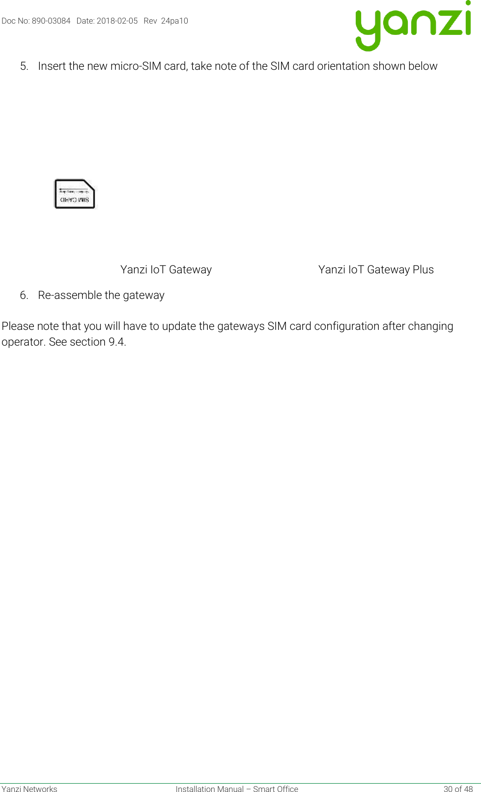 Doc No: 890-03084   Date: 2018-02-05   Rev  24pa10  Yanzi Networks  Installation Manual – Smart Office    30 of 48 5. Insert the new micro-SIM card, take note of the SIM card orientation shown below                                                              Yanzi IoT Gateway                                       Yanzi IoT Gateway Plus 6. Re-assemble the gateway  Please note that you will have to update the gateways SIM card configuration after changing operator. See section 9.4.    
