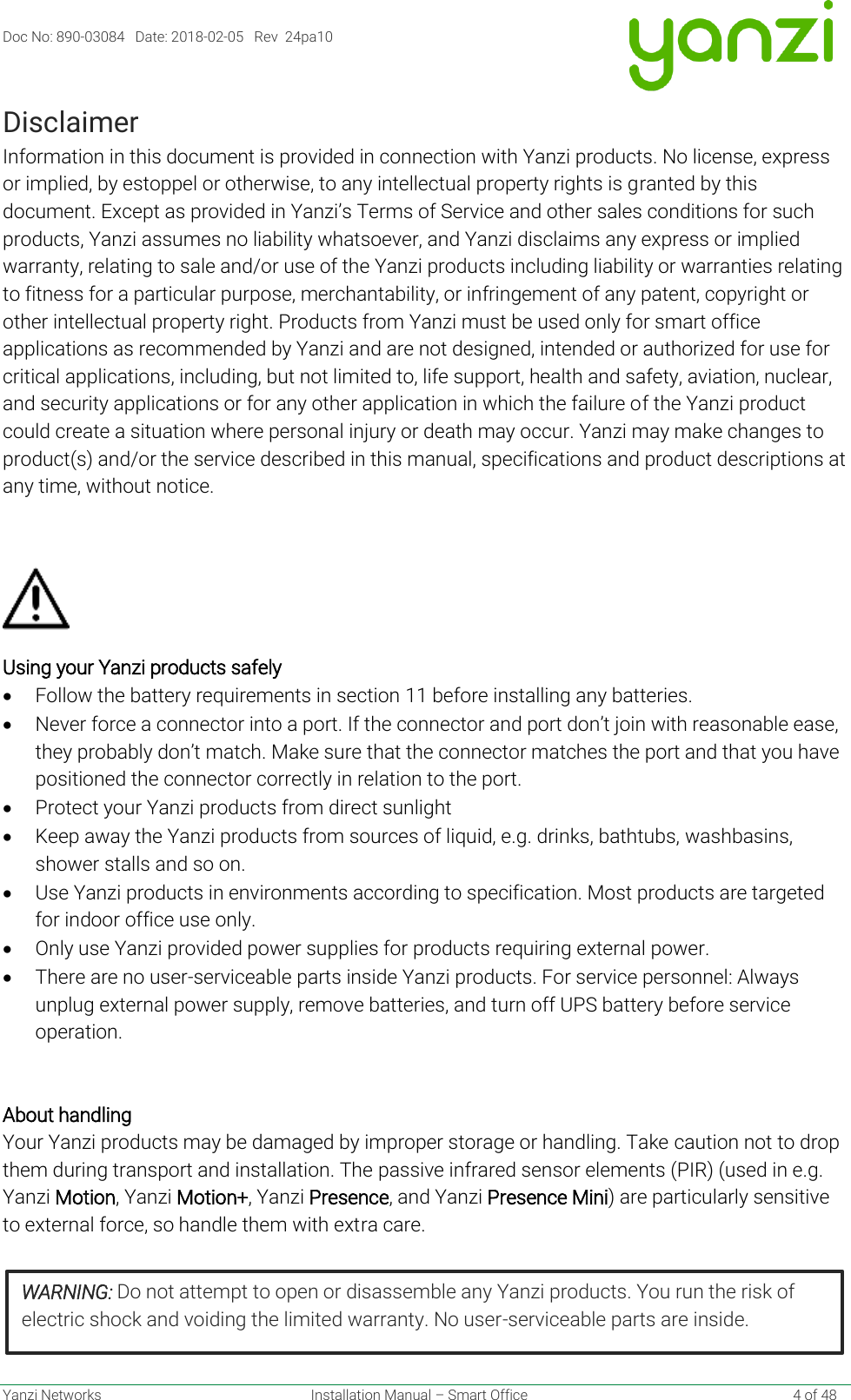 Doc No: 890-03084   Date: 2018-02-05   Rev  24pa10  Yanzi Networks  Installation Manual – Smart Office    4 of 48 Disclaimer Information in this document is provided in connection with Yanzi products. No license, express or implied, by estoppel or otherwise, to any intellectual property rights is granted by this document. Except as provided in Yanzi’s Terms of Service and other sales conditions for such products, Yanzi assumes no liability whatsoever, and Yanzi disclaims any express or implied warranty, relating to sale and/or use of the Yanzi products including liability or warranties relating to fitness for a particular purpose, merchantability, or infringement of any patent, copyright or other intellectual property right. Products from Yanzi must be used only for smart office applications as recommended by Yanzi and are not designed, intended or authorized for use for critical applications, including, but not limited to, life support, health and safety, aviation, nuclear, and security applications or for any other application in which the failure of the Yanzi product could create a situation where personal injury or death may occur. Yanzi may make changes to product(s) and/or the service described in this manual, specifications and product descriptions at any time, without notice.                Using your Yanzi products safely  • Follow the battery requirements in section 11 before installing any batteries. • Never force a connector into a port. If the connector and port don’t join with reasonable ease, they probably don’t match. Make sure that the connector matches the port and that you have positioned the connector correctly in relation to the port.  • Protect your Yanzi products from direct sunlight • Keep away the Yanzi products from sources of liquid, e.g. drinks, bathtubs, washbasins, shower stalls and so on. • Use Yanzi products in environments according to specification. Most products are targeted for indoor office use only. • Only use Yanzi provided power supplies for products requiring external power. • There are no user-serviceable parts inside Yanzi products. For service personnel: Always unplug external power supply, remove batteries, and turn off UPS battery before service operation.   About handling Your Yanzi products may be damaged by improper storage or handling. Take caution not to drop them during transport and installation. The passive infrared sensor elements (PIR) (used in e.g. Yanzi Motion, Yanzi Motion+, Yanzi Presence, and Yanzi Presence Mini) are particularly sensitive to external force, so handle them with extra care.     WARNING: Do not attempt to open or disassemble any Yanzi products. You run the risk of electric shock and voiding the limited warranty. No user-serviceable parts are inside.  