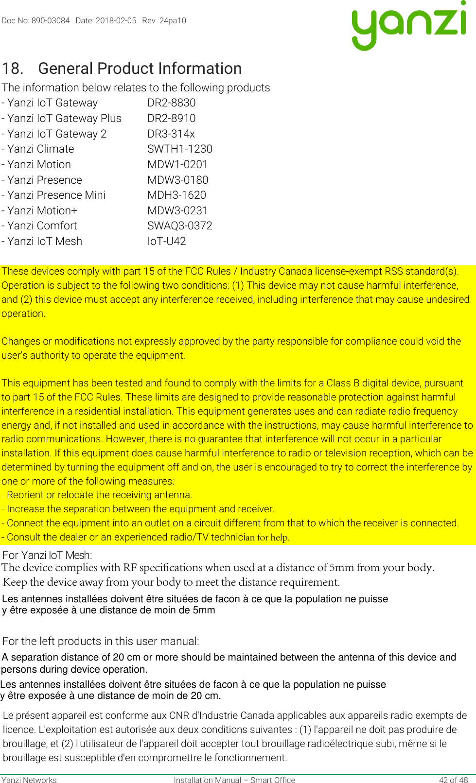 Doc No: 890-03084   Date: 2018-02-05   Rev  24pa10 Yanzi Networks  Installation Manual – Smart Office  42 of 48 18. General Product InformationThe information below relates to the following products- Yanzi IoT Gateway DR2-8830 - Yanzi IoT Gateway Plus DR2-8910 - Yanzi IoT Gateway 2 DR3-314x - Yanzi Climate SWTH1-1230 - Yanzi Motion MDW1-0201 - Yanzi Presence MDW3-0180 - Yanzi Presence Mini MDH3-1620 - Yanzi Motion+ MDW3-0231 - Yanzi Comfort SWAQ3-0372 - Yanzi IoT Mesh IoT-U42 These devices comply with part 15 of the FCC Rules / Industry Canada license-exempt RSS standard(s). Operation is subject to the following two conditions: (1) This device may not cause harmful interference, and (2) this device must accept any interference received, including interference that may cause undesired operation. Changes or modifications not expressly approved by the party responsible for compliance could void the user&apos;s authority to operate the equipment. This equipment has been tested and found to comply with the limits for a Class B digital device, pursuant to part 15 of the FCC Rules. These limits are designed to provide reasonable protection against harmful interference in a residential installation. This equipment generates uses and can radiate radio frequency energy and, if not installed and used in accordance with the instructions, may cause harmful interference to radio communications. However, there is no guarantee that interference will not occur in a particular installation. If this equipment does cause harmful interference to radio or television reception, which can be determined by turning the equipment off and on, the user is encouraged to try to correct the interference by one or more of the following measures: - Reorient or relocate the receiving antenna.- Increase the separation between the equipment and receiver.- Connect the equipment into an outlet on a circuit different from that to which the receiver is connected.- Consult the dealer or an experienced radio/TV technician for help. Le présent appareil est conforme aux CNR d&apos;Industrie Canada applicables aux appareils radio exempts de licence. L&apos;exploitation est autorisée aux deux conditions suivantes : (1) l&apos;appareil ne doit pas produire de brouillage, et (2) l&apos;utilisateur de l&apos;appareil doit accepter tout brouillage radioélectrique subi, même si le brouillage est susceptible d&apos;en compromettre le fonctionnement. The device complies with RF specifications when used at a distance of 5mm from your body.  Keep the device away from your body to meet the distance requirement.For Yanzi IoT Mesh:For the left products in this user manual:A separation distance of 20 cm or more should be maintained between the antenna of this device and persons during device operation.Les antennes installées doivent être situées de facon à ce que la population ne puisse y être exposée à une distance de moin de 20 cm. Les antennes installées doivent être situées de facon à ce que la population ne puisse y être exposée à une distance de moin de 5mm